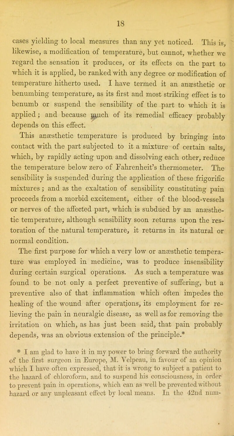 cases yielding to local measures than any yet noticed. This is, likewise, a modification of temperature, hut cannot, whether we regard the sensation it produces, or its effects on the part to which it is applied, be ranked with any degree or modification of temperature hitherto used. I have termed it an anesthetic or benumbing temperature, as its first and most striking effect is to benumb or suspend the sensibility of the part to which it is applied; and because giuch of its remedial efficacy probably depends on this effect. This anesthetic temperature is produced by bringing into contact with the part subjected to it a mixture of certain salts, which, by rapidly acting upon and dissolving each other, reduce the temperature below zero of Fahrenheit’s thermometer. The sensibility is suspended during the application of these frigorific mixtures; and as the exaltation of sensibility constituting pain proceeds from a morbid excitement, either of the blood-vessels or nerves of the affected part, which is subdued by an anaesthe- tic temperature, although sensibility soon returns upon the res- toration of the natural temperature, it returns in its natural or normal condition. The first purpose for which a very low or anaesthetic tempera- ture was employed in medicine, was to produce insensibility during certain surgical operations. As such a temperature was found to be not only a perfect preventive of suffering, but a preventive also of that inflammation which often impedes the healing of the wound after operations, its employment for re- lieving the pain in neuralgic disease, as well as for removing the irritation on which, as has just been said, that pain probably depends, was an obvious extension of the principle.* * I am glad to have it in my power to bring forward the authority of the first surgeon in Europe, M. Velpeau, in favour of an opinion which I have often expressed, that it is wrong to subject a patient to the hazard of chloroform, and to suspend his consciousness, in order to prevent pain in operations, which can as well be prevented without hazard or any unpleasant effect by local means. In the 42nd num-