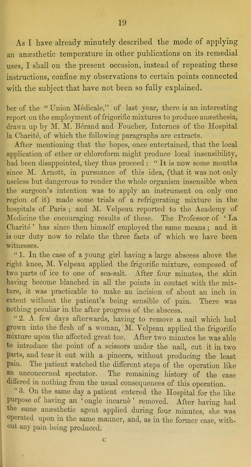 As I have already minutely described the mode of applying an aneesthetic temperature in other publications on its remedial uses, I shall on the present occasion, instead of repeating these instructions, confine my observations to certain points connected with the subject that have not been so fully explained. her of the “ Union Medicate,” of last year, there is an interesting report on the employment of frigorific mixtures to produce anaesthesia, drawn up by M. M. Berand and Foucher, Internes of the Hospital la Charite, of which the following paragraphs are extracts. After mentioning that the hopes, once entertained, that the local application of ether or chloroform might produce local insensibility, had been disappointed, they thus proceed : “ It is now some months since M. Arnott, in pursuance of this idea, (that it was not only useless but dangerous to render the whole organism insensible when the surgeon’s intention was to apply an instrument on only one region of it) made some trials of a refrigerating mixture in the hospitals of Paris ; and M. Velpeau reported to the Academy of Medicine the encouraging results of these. The Professor of ‘ La Charite ’ has since then himself employed the same means ; and it is our duty now to relate the three facts of which we have been witnesses. “ 1. In the case of a young girl having a large abscess above the right knee, M. Velpeau applied the frigorific mixture, composed of two parts of ice to one of sea-salt. After four minutes, the skin having become blanched in all the points in contact with the mix- ture, it was practicable to make an incision of about an inch in extent without the patient’s being sensible of pain. There was nothing peculiar in the after progress of the abscess. “ 2. A few days afterwards, having to remove a nail which had grown into the flesh of a woman, M. Velpeau applied the frigorific mixture upon the affected great toe. After two minutes he was able to introduce the point of a scissors under the nail, cut it in two parts, and tear it out with a pincers, without producing the least pain. The patient watched the different steps of the operation like an unconcerned spectator. The remaining history of the case differed in nothing from the usual consequences of this operation. “ 3. On the same day a patient entered the Hospital for the like purpose of having an ‘ ongle incarne ’ removed. After having had the same amesthetie agent applied during four minutes, she was operated upon in the same manner, and, as in the former case, with- out any pain being produced. c I