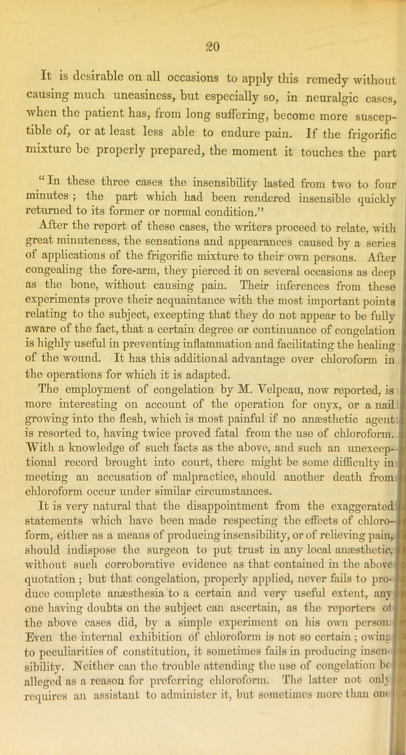 It is desirable oil all occasions to apply this remedy without causing much uneasiness, but especially so, in neuralgic cases, when the patient has, from long suffering, become more suscep- tible of, 01 at least less able to endure pain. If the frigorific mixture be properly prepared, the moment it touches the part “In these three cases the insensibility lasted from two to four minutes ; the part which had been rendered insensible quickly returned to its former or normal condition.” After the report of these cases, the writers proceed to relate, with great minuteness, the sensations and appearances caused by a series of applications of the frigorific mixture to their own persons. After i congealing the fore-arm, they pierced it on several occasions as deep , as the hone, without causing pain. Their inferences from these experiments prove their acquaintance with the most important points relating to the subject, excepting that they do not appear to be fully aware of the fact, that a certain degree or continuance of congelation is highly useful in preventing inflammation and facilitating the healing of the wound. It has this additional advantage over chloroform in the operations for which it is adapted. The employment of congelation by M. Yelpeau, now reported, is more interesting on account of the operation for onyx, or a nnil i growing into the flesh, which is most painful if no anaesthetic agent is resorted to, having twice proved fatal from the use of chloroform., With a knowledge of such facts as the above, and such an unexcep- tional record brought into court, there might be some difficulty in meeting an accusation of malpractice, should another death from chloroform occur under similar circumstances. It is very natural that the disappointment from the exaggerated statements which have been made respecting the effects of chloro- form, either as a means of producing insensibility, or of relieving pain, should indispose the surgeon to put trust in any local anaesthetic, without such corroborative evidence as that contained in the above quotation ; but that congelation, properly applied, never fails to pro- duce complete anaesthesia to a certain and veiy useful extent, any. one having doubts on the subject can ascertain, as the reporters oi the above cases did, by a simple experiment on his own person. Even the internal exhibition of chloroform is not so certain ; owing to peculiarities of constitution, it sometimes fails in producing insen-1 sibility. Neither can the trouble attending the use of congelation be alleged as a reason for preferring chloroform. The latter not onlj I requires an assistant to administer it, but sometimes more than om i