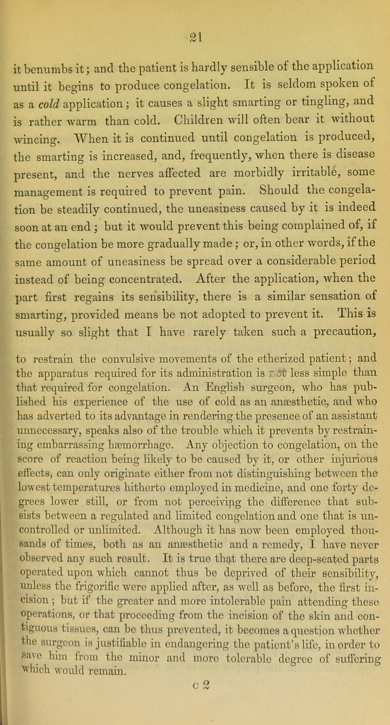 L it benumbs it; and the patient is hardly sensible of the application until it begins to produce congelation. It is seldom spoken of as a cold application; it causes a slight smarting or tingling, and is rather warm than cold. Children will often bear it without wincing1. When it is continued until congelation is produced, the smarting is increased, and, frequently, when there is disease present, and the nerves affected are morbidly irritable, some management is required to prevent pain. Should the congela- tion be steadily continued, the uneasiness caused by it is indeed soon at an end ; but it would prevent this being complained of, if the congelation be more gradually made; or, in other words, if the same amount of uneasiness be spread over a considerable period instead of being concentrated. After the application, when the part first regains its sensibility, there is a similar sensation of smarting, provided means be not adopted to prevent it. This is usually so slight that I have rarely taken such a precaution, to restrain the convulsive movements of the etherized patient; and the apparatus required for its administration is r.5t less simple than that required for congelation. An English surgeon, who has pub- lished his experience of the use of cold as an anaesthetic, and who has adverted to its advantage in rendering the presence of an assistant unnecessary, speaks also of the trouble which it prevents by restrain- ing embarrassing haemorrhage. Any objection to congelation, on the score of reaction being likely to be caused by it, or other injurious effects, can only originate either from not distinguishing between the lowest temperatures hitherto employed in medicine, and one forty de- grees lower still, or from not perceiving the difference that sub- sists between a regulated and limited congelation and one that is un- controlled or unlimited. Although it has now been employed thou- sands of times, both as an anaesthetic and a remedy, I have never observed any such result. It is true that there are deep-seated parts operated upon which cannot thus be deprived of their sensibility, unless the frigorific were applied after, as well as before, the first in- cision ; but if the greater and more intolerable pain attending these operations, or that proceeding from the incision of the skin and con- tiguous tissues, can be thus prevented, it becomes a question whether the surgeon is justifiable in endangering the patient’s life, in order to save him from the minor and more tolerable degree of suffering ■which would remain. 0