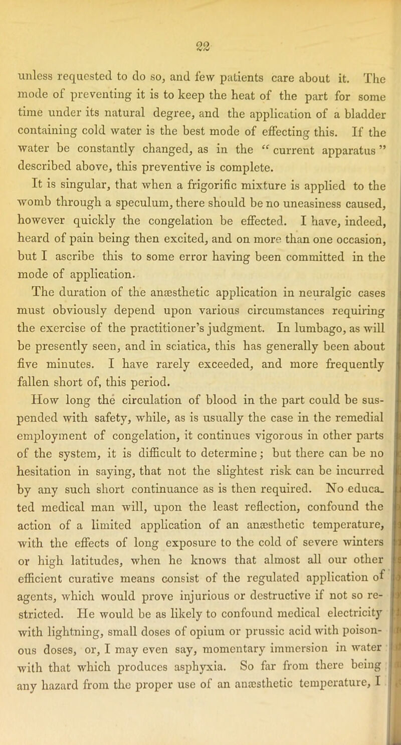 unless requested to do so, and few patients care about it. The mode of preventing it is to keep the heat of the part for some time under its natural degree, and the application of a bladder containing cold water is the best mode of effecting this. If the water be constantly changed, as in the “ current apparatus ” described above, this preventive is complete. It is singular, that when a frigorific mixture is applied to the womb through a speculum, there should be no uneasiness caused, however quickly the congelation be effected. I have, indeed, heard of pain being then excited, and on more than one occasion, but I ascribe this to some error having been committed in the mode of application. The duration of the antesthetic application in neuralgic cases must obviously depend upon various circumstances requiring the exercise of the practitioner’s judgment. In lumbago, as will be presently seen, and in sciatica, this has generally been about five minutes. I have rarely exceeded, and more frequently fallen short of, this period. How long the circulation of blood in the part could be sus- pended with safety, while, as is usually the case in the remedial employment of congelation, it continues vigorous in other parts of the system, it is difficult to determine; but there can be no hesitation in saying, that not the slightest risk can be incurred by any such short continuance as is then required. No educa. ted medical man will, upon the least reflection, confound the action of a limited application of an anaesthetic temperature, with the effects of long exposure to the cold of severe winters or high latitudes, when he knows that almost all our other efficient curative means consist of the regulated application of agents, which would prove injurious or destructive if not so re- stricted. He would be as likely to confound medical electricity with lightning, small doses of opium or prussic acid with poison- ous doses, or, I may even say, momentary immersion in water with that which produces asphyxia. So far from there being
