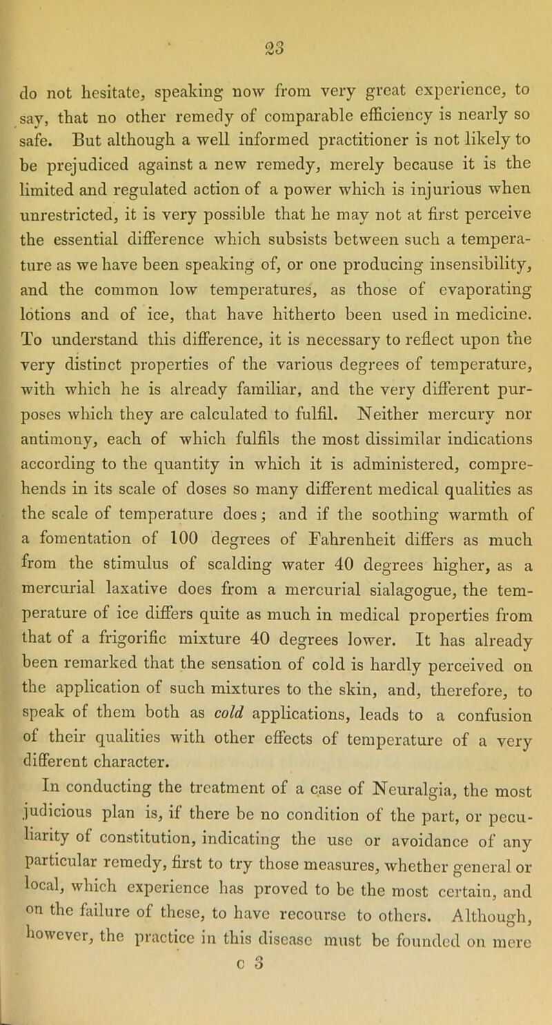 so do not hesitate, speaking now from very great experience, to say, that no other remedy of comparable efficiency is nearly so safe. But although a well informed practitioner is not likely to be prejudiced against a new remedy, merely because it is the limited and regulated action of a power which is injurious when unrestricted, it is very possible that he may not at first perceive the essential difference which subsists between such a tempera- ture as we have been speaking of, or one producing insensibility, and the common low temperatures, as those of evaporating lotions and of ice, that have hitherto been used in medicine. To understand this difference, it is necessary to reflect upon the very distinct properties of the various degrees of temperature, with which he is already familiar, and the very different pur- poses which they are calculated to fulfil. Neither mercury nor antimony, each of which fulfils the most dissimilar indications according to the quantity in which it is administered, compre- hends in its scale of doses so many different medical qualities as the scale of temperature does; and if the soothing warmth of a fomentation of 100 degrees of Fahrenheit differs as much from the stimulus of scalding water 40 degrees higher, as a mercurial laxative does from a mercurial sialagogue, the tem- perature of ice differs quite as much in medical properties from that of a frigorific mixture 40 degrees lower. It has already been remarked that the sensation of cold is hardly perceived on the application of such mixtures to the skin, and, therefore, to speak of them both as cold applications, leads to a confusion of their qualities with other effects of temperature of a very different character. In conducting the treatment of a case of Neuralgia, the most judicious plan is, if there be no condition of the part, or pecu- liarity of constitution, indicating the use or avoidance of any particular remedy, first to try those measures, whether general or local, which experience has proved to be the most certain, and on the failure of these, to have recourse to others. Although, howevei, the practice in this disease must be founded on mere
