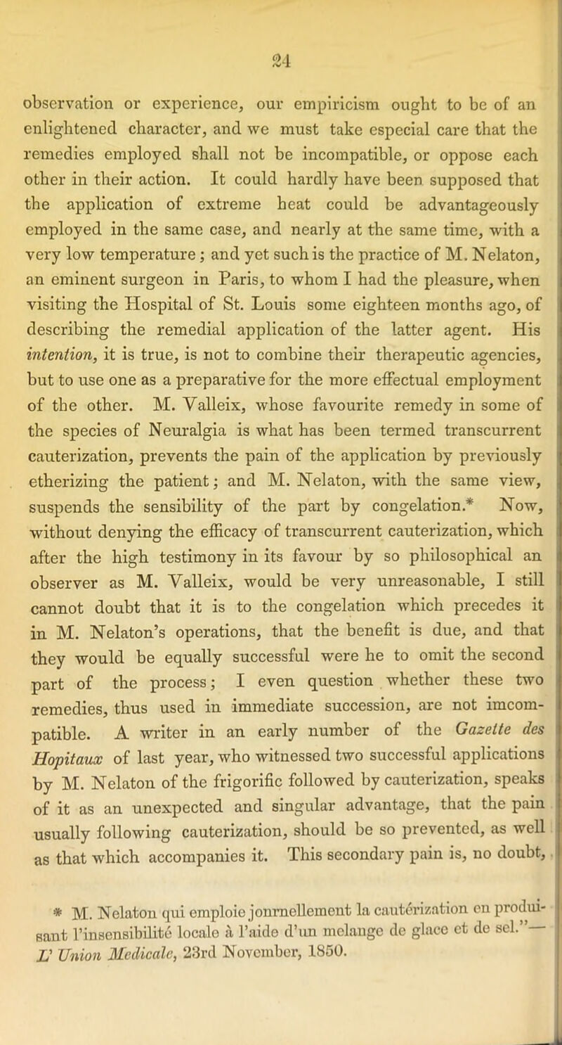 0d /VI observation or experience, our empiricism ought to be of an enlightened character, and we must take especial care that the remedies employed shall not be incompatible, or oppose each other in their action. It could hardly have been supposed that the application of extreme heat could be advantageously employed in the same case, and nearly at the same time, with a very low temperature; and yet such is the practice of M. Nelaton, an eminent surgeon in Paris, to whom I had the pleasure, when visiting the Hospital of St. Louis some eighteen months ago, of describing the remedial application of the latter agent. His intention, it is true, is not to combine their therapeutic agencies, but to use one as a preparative for the more effectual employment of the other. M. Valleix, whose favourite remedy in some of the species of Neuralgia is what has been termed transcurrent cauterization, prevents the pain of the application by previously etherizing the patient; and M. Nelaton, with the same view, suspends the sensibility of the part by congelation* Now, without denying the efficacy of transcurrent cauterization, which after the high testimony in its favour by so philosophical an observer as M. Valleix, would be very unreasonable, I still cannot doubt that it is to the congelation which precedes it in M. Nelaton’s operations, that the benefit is due, and that j they would be equally successful were he to omit the second part of the process; I even question whether these two j remedies, thus used in immediate succession, are not imcom- patible. A writer in an early number of the Gazette des Hopitaux of last year, who witnessed two successful applications by M. Nelaton of the frigorific followed by cauterization, speaks of it as an unexpected and singular advantage, that the pain usually following cauterization, should be so prevented, as well as that which accompanies it. This secondary pain is, no doubt, * M. Nelaton qui emploie jonrnellement la cauterization on produi- sant 1’insensibility locale a l’aide d’un melange de glace et de sel.”— L' Union Medicate, 23rd November, 1850.