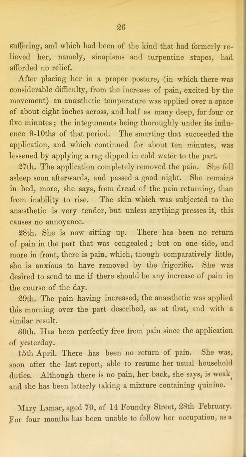 suffering, and which had been of the kind that had formerly re- lieved her, namely, sinapisms and turpentine stupes, had afforded no relief. After placing her in a proper posture, (in which there was considerable difficulty, from the increase of pain, excited by the movement) an anaesthetic temperature was applied over a space of about eight inches across, and half as many deep, for four or five minutes; the integuments being thoroughly under its influ- ence 9-10ths of that period. The smarting that succeeded the application, and which continued for about ten minutes, was lessened by applying a rag dipped in cold water to the part. 27th. The application completely removed the pain. She fell asleep soon afterwards, and passed a good night. She remains in bed, more, she says, from dread of the pain returning, than from inability to rise. The skin which was subjected to the anaesthetic is very tender, but unless anything presses it, this causes no annoyance. 28th. She is now sitting up. There has been no return of pain in the part that was congealed; but on one side, and more in front, there is pain, which, though comparatively little, she is anxious to have removed by the frigorific. She was desired to send to me if there should be any increase of pain in the course of the day. 29th. The pain having increased, the anaesthetic was applied this morning over the part described, as at first, and with a similar result. 30th. Has been perfectly free from pain since the application of yesterday. 15th April. There has been no return of pain. She was, soon after the last report, able to resume her usual household duties. Although there is no pain, her back, she says, is weak^ and she has been latterly taking a mixture containing quinine. Mary Lamar, aged 70, of 14 Foundry Street, 28th February. For four months has been unable to follow her occupation, as a