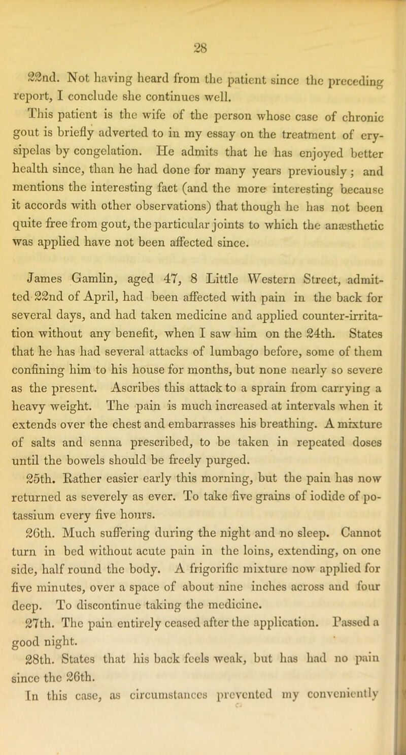 22nd. Not having heard from the patient since the preceding report, I conclude she continues well. This patient is the wife of the person whose case of chronic gout is briefly adverted to in my essay on the treatment of ery- sipelas by congelation. He admits that he has enjoyed better health since, than he had done for many years previously; and mentions the interesting fact (and the more interesting because it accords with other observations) that though he has not been quite free from gout, the particular joints to which the anaesthetic was applied have not been affected since. James Gamlin, aged 47, 8 Little Western Street, admit- ted 22nd of April, had been affected with pain in the back for several days, and had taken medicine and applied counter-irrita- tion without any benefit, when I saw him on the 24th. States that he has had several attacks of lumbago before, some of them confining him to his house for months, but none nearly so severe as the present. Ascribes this attack to a sprain from carrying a heavy weight. The pain is much increased at intervals when it extends over the chest and embarrasses his breathing. A mixture of salts and senna prescribed, to be taken in repeated doses until the bowels should be freely purged. 25th. Rather easier early this morning, but the pain has now returned as severely as ever. To take five grains of iodide of po- tassium every five hours. 2Gth. Much suffering during the night and no sleep. Cannot turn in bed without acute pain in the loins, extending, on one side, half round the body. A frigorific mixture now applied for five minutes, over a space of about nine inches across and four deep. To discontinue taking the medicine. 27th. The pain entirely ceased after the application. Passed a good night. 28th. States that his back feels weak, but has had no pain since the 26th. In this case, as circumstances prevented my conveniently
