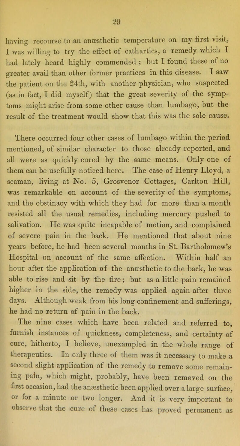 having recourse to an anaesthetic temperature on my first visit, I was willing to try the effect of cathartics, a remedy which I had lately heard highly commended ; but I found these of no greater avail than other former practices in this disease. I saw the patient on the 24th, with another physician, who suspected (as in fact, I did myself) that the great severity of the symp- toms might arise from some other cause than lumbago, but the result of the treatment would show that this was the sole cause. There occurred four other cases of lumbago within the period mentioned, of similar character to those already reported, and all were as quickly cured by the same means. Only one of them can be usefully noticed here. The case of Henry Lloyd, a seaman, living at No. 5, Grosvenor Cottages, Carlton Hill, was remarkable on account of the severity of the symptoms, and the obstinacy with which they had for more than a month resisted all the usual remedies, including mercury pushed to salivation. He was quite incapable of motion, and complained of severe pain in the back. He mentioned that about nine years before, he had been several months in St. Bartholomew’s Hospital on account of the same affection. Within half an hour after the application of the anaesthetic to the back, he was able to rise and sit by the fire; but as a little pain remained higher in the side, the remedy was applied again after three days. Although weak from his long confinement and sufferings, he had no return of pain in the back. The nine cases which have been related and referred to, furnish instances of quickness, completeness, and certainty of cure, hitherto, I believe, unexampled in the whole range of therapeutics. In only three of them was it necessary to make a second slight application of the remedy to remove some remain- ing pain, which might, probably, have been removed on the fiist occasion, had the anaesthetic been applied over a large surface, or for a minute or two longer. And it is very important to observe that the cure of these cases has proved permanent as