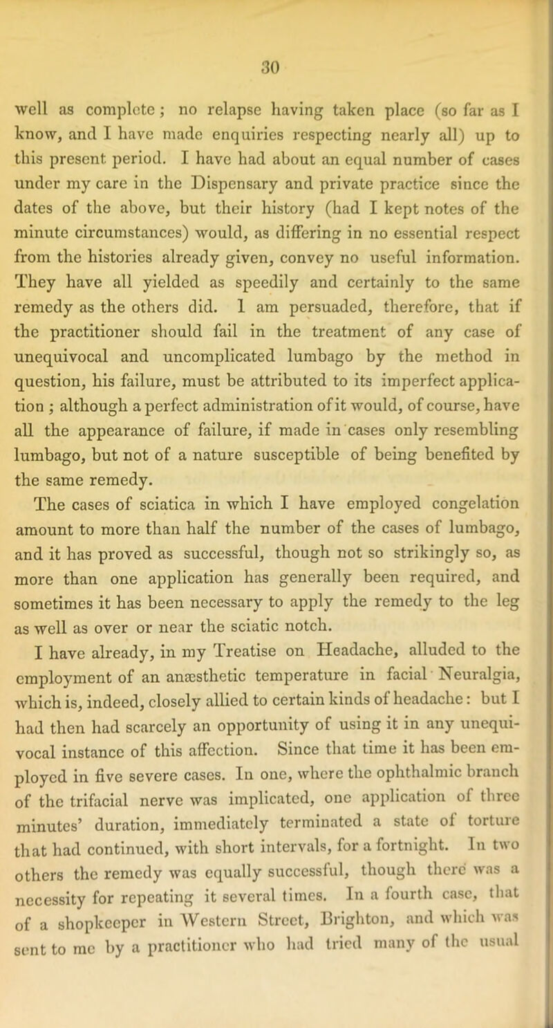 well as complete ; no relapse having taken place (so far as I know, and I have made enquiries respecting nearly all) up to this present period. I have had about an equal number of cases under my care in the Dispensary and private practice since the dates of the above, but their history (had I kept notes of the minute circumstances) would, as differing in no essential respect from the histories already given, convey no useful information. They have all yielded as speedily and certainly to the same remedy as the others did. 1 am persuaded, therefore, that if the practitioner should fail in the treatment of any case of unequivocal and uncomplicated lumbago by the method in question, his failure, must be attributed to its imperfect applica- tion ; although a perfect administration of it would, of course, have all the appearance of failure, if made in cases only resembling lumbago, but not of a nature susceptible of being benefited by the same remedy. The cases of sciatica in which I have employed congelation amount to more than half the number of the cases of lumbago, and it has proved as successful, though not so strikingly so, as more than one application has generally been required, and sometimes it has been necessary to apply the remedy to the leg as well as over or near the sciatic notch. I have already, in my Treatise on Headache, alluded to the employment of an anaesthetic temperature in facial Neuralgia, which is, indeed, closely allied to certain kinds of headache: but I had then had scarcely an opportunity of using it in any unequi- vocal instance of this affection. Since that time it has been em- ployed in five severe cases. In one, where the ophthalmic branch of the trifacial nerve was implicated, one application of three minutes’ duration, immediately terminated a state of torture that had continued, with short intervals, for a fortnight. In two others the remedy was equally successful, though there was a necessity for repeating it several times. In a fourth case, that of a shopkeeper in Western Street, Brighton, and which was sent to me by a practitioner who had tried many of the usual