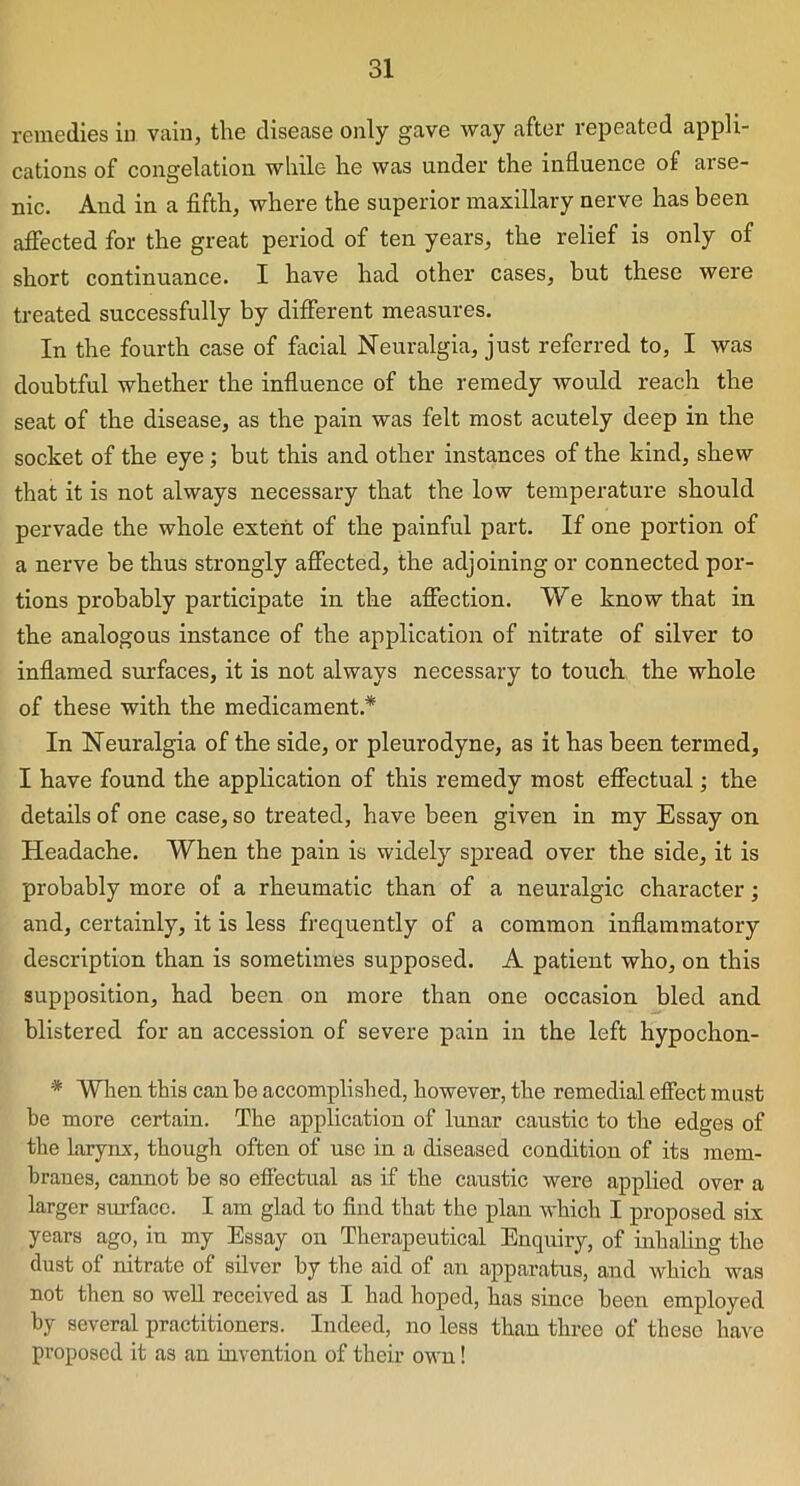 remedies in vain, the disease only gave way after repeated appli- cations of congelation while he was under the influence of arse- nic. And in a fifth, where the superior maxillary nerve has been affected for the great period of ten years, the relief is only of short continuance. I have had other cases, but these were treated successfully by different measures. In the fourth case of facial Neuralgia, just referred to, I was doubtful whether the influence of the remedy would reach the seat of the disease, as the pain was felt most acutely deep in the socket of the eye ; but this and other instances of the kind, shew that it is not always necessary that the low temperature should pervade the whole extent of the painful part. If one portion of a nerve be thus strongly affected, the adjoining or connected por- tions probably participate in the affection. We know that in the analogous instance of the application of nitrate of silver to inflamed surfaces, it is not always necessary to touch the whole of these with the medicament* In Neuralgia of the side, or pleurodyne, as it has been termed, I have found the application of this remedy most effectual; the details of one case, so treated, have been given in my Essay on Headache. When the pain is widely spread over the side, it is probably more of a rheumatic than of a neuralgic character; and, certainly, it is less frequently of a common inflammatory description than is sometimes supposed. A patient who, on this supposition, had been on more than one occasion bled and blistered for an accession of severe pain in the left hypochon- * When this can be accomplished, however, the remedial effect must be more certain. The application of lunar caustic to the edges of the larynx, though often of use in a diseased condition of its mem- branes, cannot be so effectual as if the caustic were applied over a larger surface. I am glad to find that the plan which I proposed six years ago, in my Essay on Therapeutical Enquiry, of inhaling the dust of nitrate of silver by the aid of an apparatus, and which was not then so well received as I had hoped, has since been employed by several practitioners. Indeed, no less than three of these have proposed it as an invention of their own!