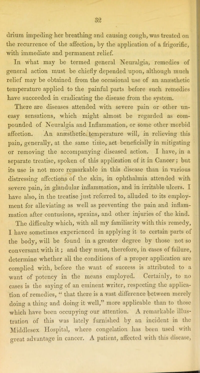 drium impeding her breathing and causing cough, was treated on the recurrence of the affection, by the application of a frigorific, with immediate and permanent relief. In what may be termed general Neuralgia, remedies of general action must be chiefly depended upon, although much relief may be obtained from the occasional use of an anaesthetic temperature applied to the painful parts before such remedies have succeeded in eradicating the disease from the system. There are diseases attended with severe pain or other un- easy sensations, which might almost be regarded as com- pounded of Neuralgia and Inflammation, or some other morbid affection. An anaesthetic, temperature will, in relieving this pain, generally, at the same time, act beneficially in mitigating or removing the accompanying diseased action. I have, in a separate treatise, spoken of this application of it in Cancer; but its use is not more remarkable in this disease than in various distressing affections of the skin, in ophthalmia attended with severe pain, in glandular inflammation, and in irritable ulcers. I have also, in the treatise just referred to, alluded to its employ- ment for alleviating as well as preventing the pain and inflam- mation after contusions, sprains, and other injuries of the kind. The difficulty which, with all my familiarity with this remedy, I have sometimes experienced in applying it to certain parts of the body, will be found in a greater degree by those not so conversant with it; and they must, therefore, in cases of failure, determine whether all the conditions of a proper application are complied with, before the want of success is attributed to a want of potency in the means employed. Certainly, to no cases is the saying of an eminent writer, respecting the applica- tion of remedies, “ that there is a vast difference between merely doing a thing and doing it well,” more applicable than to those which have been occupying our attention. A remarkable illus- tration of this was lately furnished by au incident in the Middlesex Hospital, where congelation has been used with great advantage in cancer. A patient, affected with this disease,