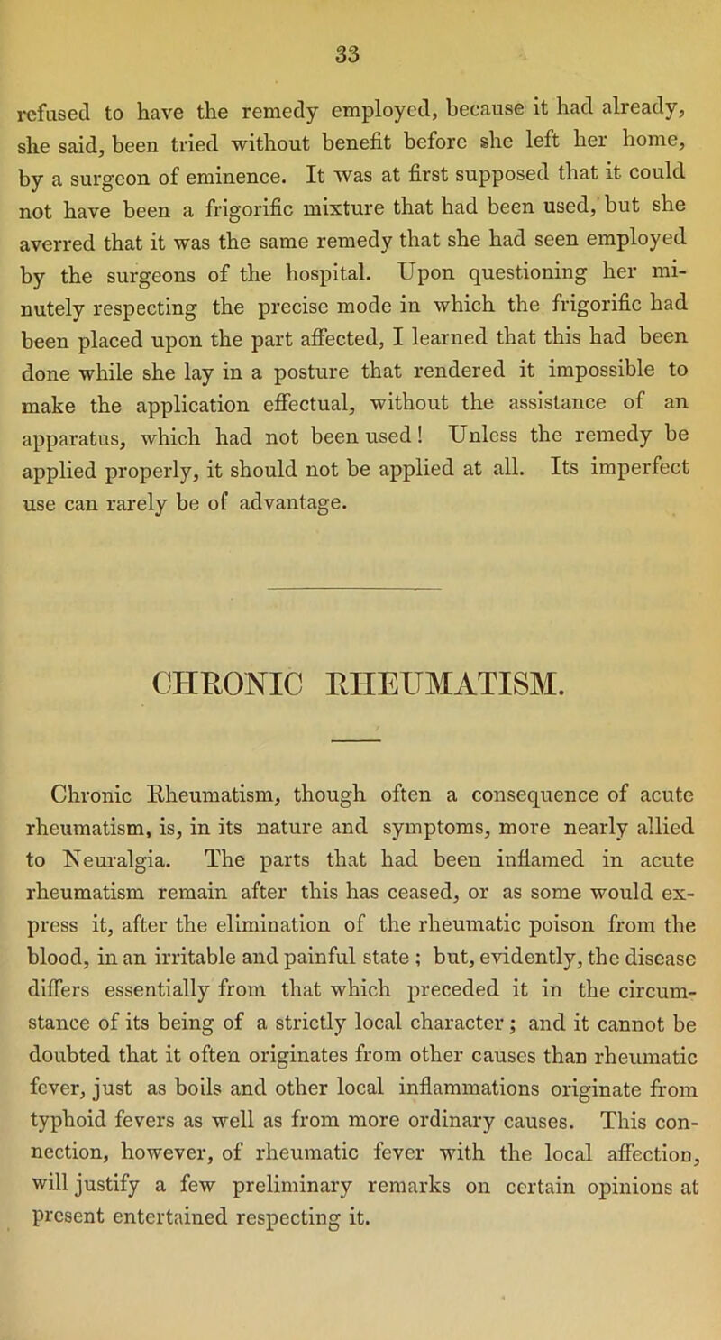 refused to have the remedy employed, because it had already, she said, been tried without benefit before she left her home, by a surgeon of eminence. It was at first supposed that it could not have been a frigorific mixture that had been used, but she averred that it was the same remedy that she had seen employed by the surgeons of the hospital. Upon questioning her mi- nutely respecting the precise mode in which the frigorific had been placed upon the part affected, I learned that this had been done while she lay in a posture that rendered it impossible to make the application effectual, without the assistance of an apparatus, which had not been used! Unless the remedy be applied properly, it should not be applied at all. Its imperfect use can rarely be of advantage. CHRONIC RHEUMATISM. Chronic Rheumatism, though often a consequence of acute rheumatism, is, in its nature and symptoms, more nearly allied to Neuralgia. The parts that had been inflamed in acute rheumatism remain after this has ceased, or as some would ex- press it, after the elimination of the rheumatic poison from the blood, in an irritable and painful state ; but, evidently, the disease differs essentially from that which preceded it in the circum- stance of its being of a strictly local character; and it cannot be doubted that it often originates from other causes than rheumatic fever, just as boils and other local inflammations originate from typhoid fevers as well as from more ordinary causes. This con- nection, however, of rheumatic fever with the local affection, will justify a few preliminary remarks on certain opinions at present entertained respecting it.