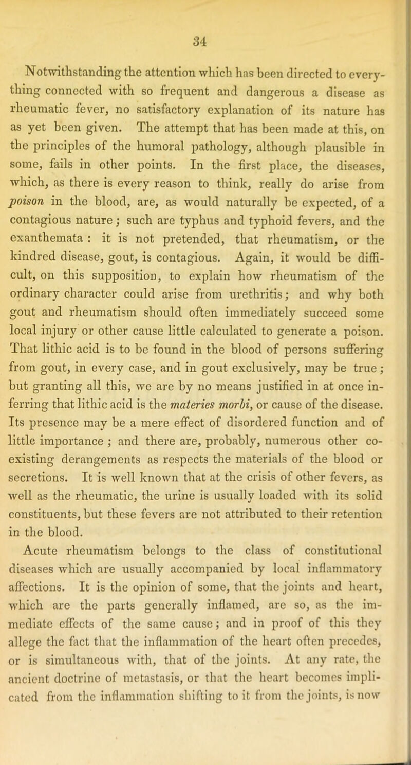 Notwithstanding the attention which has been directed to every- thing connected with so frequent and dangerous a disease as rheumatic fever, no satisfactory explanation of its nature has as yet been given. The attempt that has been made at this, on the principles of the humoral pathology, although plausible in some, fails in other points. In the first place, the diseases, which, as there is every reason to think, really do arise from poison in the blood, are, as would naturally be expected, of a contagious nature; such are typhus and typhoid fevers, and the exanthemata : it is not pretended, that rheumatism, or the kindred disease, gout, is contagious. Again, it would be diffi- cult, on this supposition, to explain how rheumatism of the ordinary character could arise from urethritis; and why both gout and rheumatism should often immediately succeed some local injury or other cause little calculated to generate a poison. That lithic acid is to be found in the blood of persons suffering from gout, in every case, and in gout exclusively, may be true ; but granting all this, we are by no means justified in at once in- ferring that lithic acid is the materies morbi, or cause of the disease. Its presence may be a mere effect of disordered function and of little importance ; and there are, probably, numerous other co- existing derangements as respects the materials of the blood or secretions. It is well known that at the crisis of other fevers, as well as the rheumatic, the urine is usually loaded with its solid constituents, but these fevers are not attributed to their retention in the blood. Acute rheumatism belongs to the class of constitutional diseases which are usually accompanied by local inflammatory affections. It is the opinion of some, that the joints and heart, which are the parts generally inflamed, are so, as the im- mediate effects of the same cause; and in proof of this they allege the fact that the inflammation of the heart often precedes, or is simultaneous with, that of the joints. At any rate, the ancient doctrine of metastasis, or that the heart becomes impli- cated from the inflammation shifting to it from the joints, is now