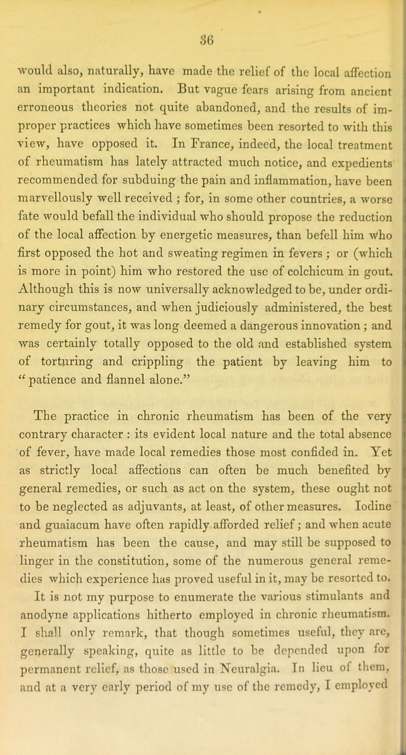 would also, naturally, have made the relief of the local affection an important indication. But vague fears arising from ancient erroneous theories not quite abandoned, and the results of im- proper practices which have sometimes been resorted to with this view, have opposed it. In France, indeed, the local treatment of rheumatism has lately attracted much notice, and expedients recommended for subduing the pain and inflammation, have been marvellously well received ; for, in some other countries, a worse fate would befall the individual who should propose the reduction of the local affection by energetic measures, than befell him who first opposed the hot and sweating regimen in fevers ; or (which is more in point) him who restored the use of colchicum in gout. Although this is now universally acknowledged to be, under ordi- nary circumstances, and when judiciously administered, the best remedy for gout, it was long deemed a dangerous innovation ; and was certainly totally opposed to the old and established system of torturing and crippling the patient by leaving him to “patience and flannel alone.” The practice in chronic rheumatism has been of the very contrary character : its evident local nature and the total absence of fever, have made local remedies those most confided in. Yet as strictly local affections can often be much benefited by general remedies, or such as act on the system, these ought not to be neglected as adjuvants, at least, of other measures. Iodine and guaiacum have often rapidly afforded relief; and when acute rheumatism has been the cause, and may still be supposed to linger in the constitution, some of the numerous general reme- dies which experience has proved useful in it, may be resorted to. It is not my purpose to enumerate the various stimulants and anodyne applications hitherto employed in chronic rheumatism. I shall only remark, that though sometimes useful, they are, generally speaking, quite as little to be depended upon for permanent relief, as those used in Neuralgia. In lieu of them, and at a very early period of my use of the remedy, I employed