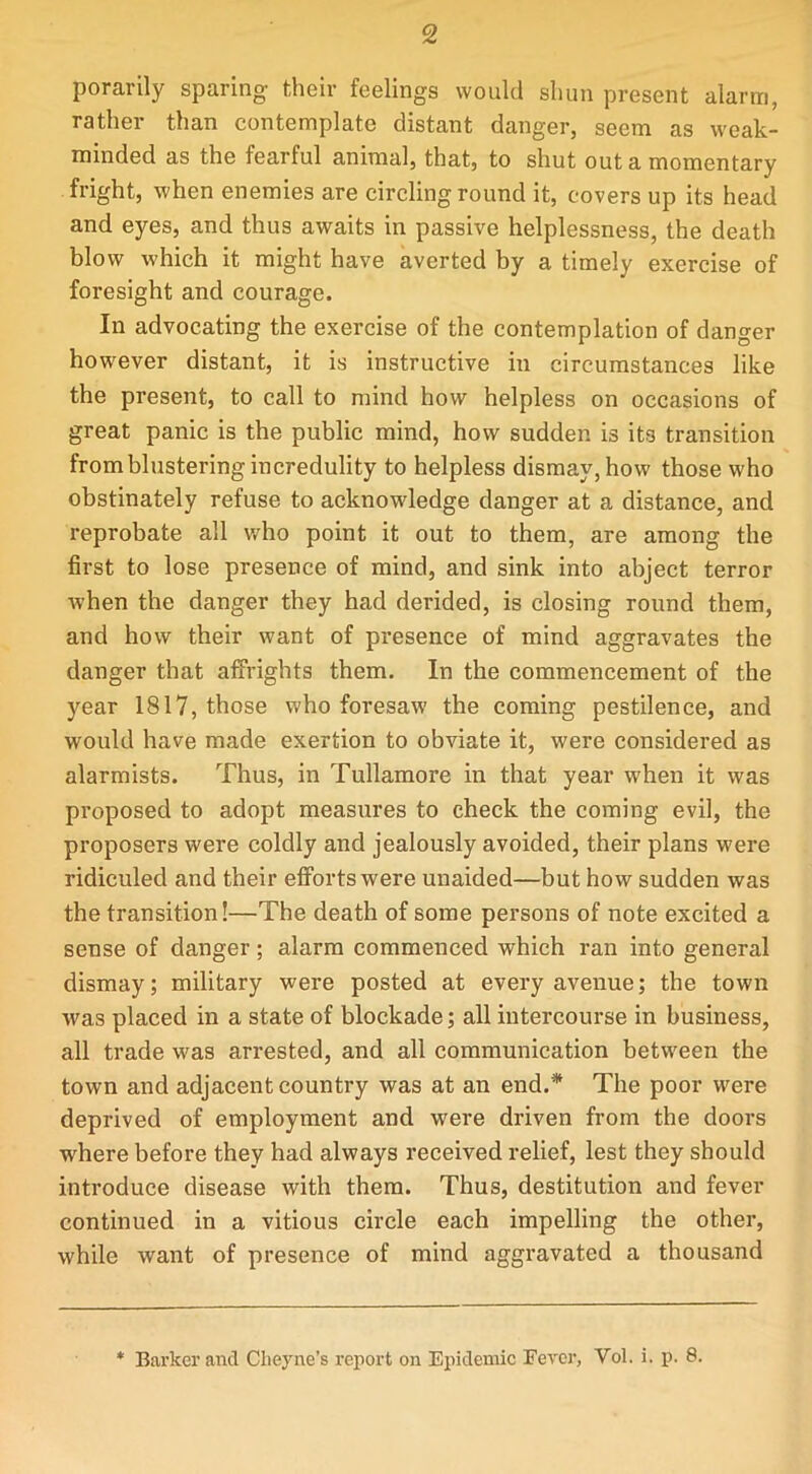 porarily sparing their feelings would shun present alarm, rather than contemplate distant danger, seem as weak- minded as the fearful animal, that, to shut out a momentary fright, when enemies are circling round it, covers up its head and eyes, and thus awaits in passive helplessness, the death blow w'hich it might have averted by a timely exercise of foresight and courage. In advocating the exercise of the contemplation of danger however distant, it is instructive in circumstances like the present, to call to mind how helpless on occasions of great panic is the public mind, how sudden is its transition from blustering incredulity to helpless dismay, how those who obstinately refuse to acknowledge danger at a distance, and reprobate all who point it out to them, are among the first to lose presence of mind, and sink into abject terror when the danger they had derided, is closing round them, and how their want of presence of mind aggravates the danger that affrights them. In the commencement of the year 1817, those who foresaw the coming pestilence, and would have made exertion to obviate it, were considered as alarmists. Thus, in Tullamore in that year when it was proposed to adopt measures to check the coming evil, the proposers were coldly and jealously avoided, their plans were ridiculed and their efforts were unaided—but how sudden was the transition!—The death of some persons of note excited a sense of danger; alarm commenced which ran into general dismay; military were posted at every avenue; the town was placed in a state of blockade; all intercourse in business, all trade was arrested, and all communication between the town and adjacent country was at an end.* The poor were deprived of employment and were driven from the doors where before they had always received relief, lest they should introduce disease with them. Thus, destitution and fever continued in a vitious circle each impelling the other, while want of presence of mind aggravated a thousand Barker and Cheyne’s report on Epidemic Fever, Yol. i. p. 8.