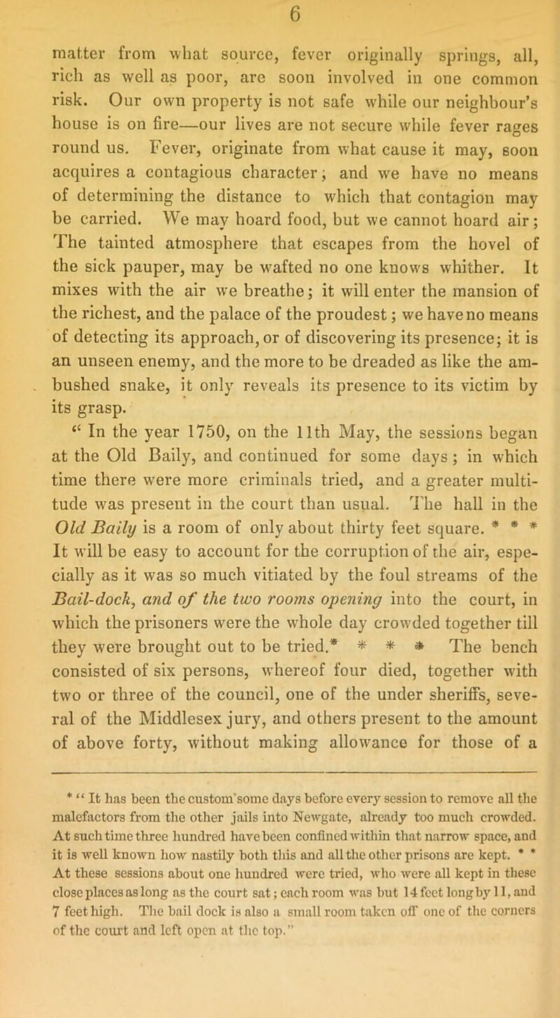 matter from what source, fever originally springs, all, rich as well as poor, are soon involved in one common risk. Our own property is not safe while our neighbour’s house is on fire—our lives are not secure while fever rages round us. Fever, originate from what cause it may, soon acquires a contagious character, and we have no means of determining the distance to which that contagion may be carried. We may hoard food, but we cannot hoard air; The tainted atmosphere that escapes from the hovel of the sick pauper, may be wafted no one knows whither. It mixes with the air we breathe; it will enter the mansion of the richest, and the palace of the proudest; we have no means of detecting its approach, or of discovering its presence; it is an unseen enemy, and the more to be dreaded as like the am- bushed snake, it only reveals its presence to its victim by its grasp. “ In the year 1750, on the 11th May, the sessions began at the Old Baily, and continued for some days ; in which time there were more criminals tried, and a greater multi- tude was present in the court than usual. The hall in the Old Baily is a room of only about thirty feet square. * * * It will be easy to account for the corruption of the air, espe- cially as it was so much vitiated by the foul streams of the Bail-dock, and of the two rooms opening into the court, in which the prisoners were the whole day crowded together till they were brought out to be tried.* * * * The bench consisted of six persons, whereof four died, together with two or three of the council, one of the under sheriffs, seve- ral of the Middlesex jury, and others present to the amount of above forty, without making allowance for those of a * “ It has been the custom’some days before every session to remove all the malefactors from the other jails into Newgate, already too much crowded. At such time three hundred have been confined within that narrow space, and it is well known how nastily both this and all the other prisons are kept. * * At these sessions about one hundred were tried, who were all kept in these close places as long as the court sat; each room was but 14 feet long by 11, and 7 feet high. The bail dock is also a small room taken off one of the corners of the court and left open at the top. ”