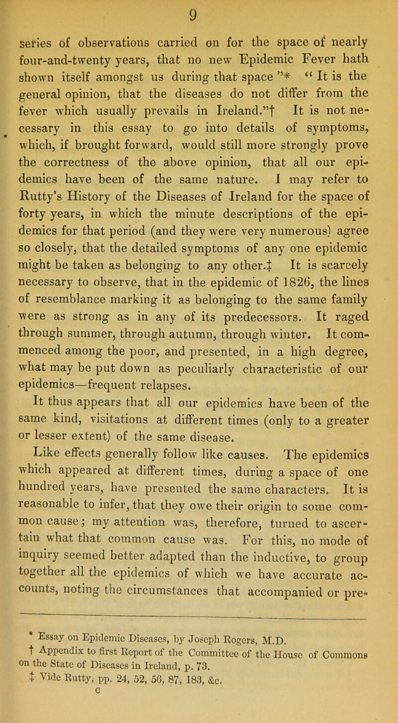 series of observations carried on for the space of nearly four-and-twenty years, that no new Epidemic Fever hath shown itself amongst us during that space ”* “ It is the general opinion, that the diseases do not differ from the fever which usually prevails in Ireland.”! It is not ne- cessary in this essay to go into details of symptoms, which, if brought forward, would still more strongly prove the correctness of the above opinion, that all our epi- demics have been of the same nature. I may refer to Rutty’s History of the Diseases of Ireland for the space of forty years, in which the minute descriptions of the epi- demics for that period (and they were very numerous) agree so closely, that the detailed symptoms of any one epidemic might be taken as belonging to any other-! It is scarcely necessary to observe, that in the epidemic of 1826, the lines of resemblance marking it as belonging to the same family were as strong as in any of its predecessors. It raged through summer, through autumn, through winter. It com- menced among the poor, and presented, in a high degree, what may be put down as peculiarly characteristic of our epidemics—frequent relapses. It thus appears that all our epidemics have been of the same kind, visitations at different times (only to a greater or lesser extent) of the same disease. Like effects generally follow like causes. The epidemics which appeared at different times, during a space of one hundred years, have presented the same characters. It is reasonable to infer, that they owe their origin to some com- mon cause; my attention was, therefore, turned to ascer- tain what that common cause was. For this, no mode of inquiry seemed better adapted than the inductive, to group together all the epidemics of which we have accurate ac- counts, noting the circumstances that accompanied or pre- * Essay on Epidemic Diseases, by Joseph Rogers, M.D. t Appendix to first Report of the Committee of the House of Commons on the State of Diseases in Ireland, p. 73. t Vide Rutty, pp. 24, 52, 56, 87, 183, &c. c