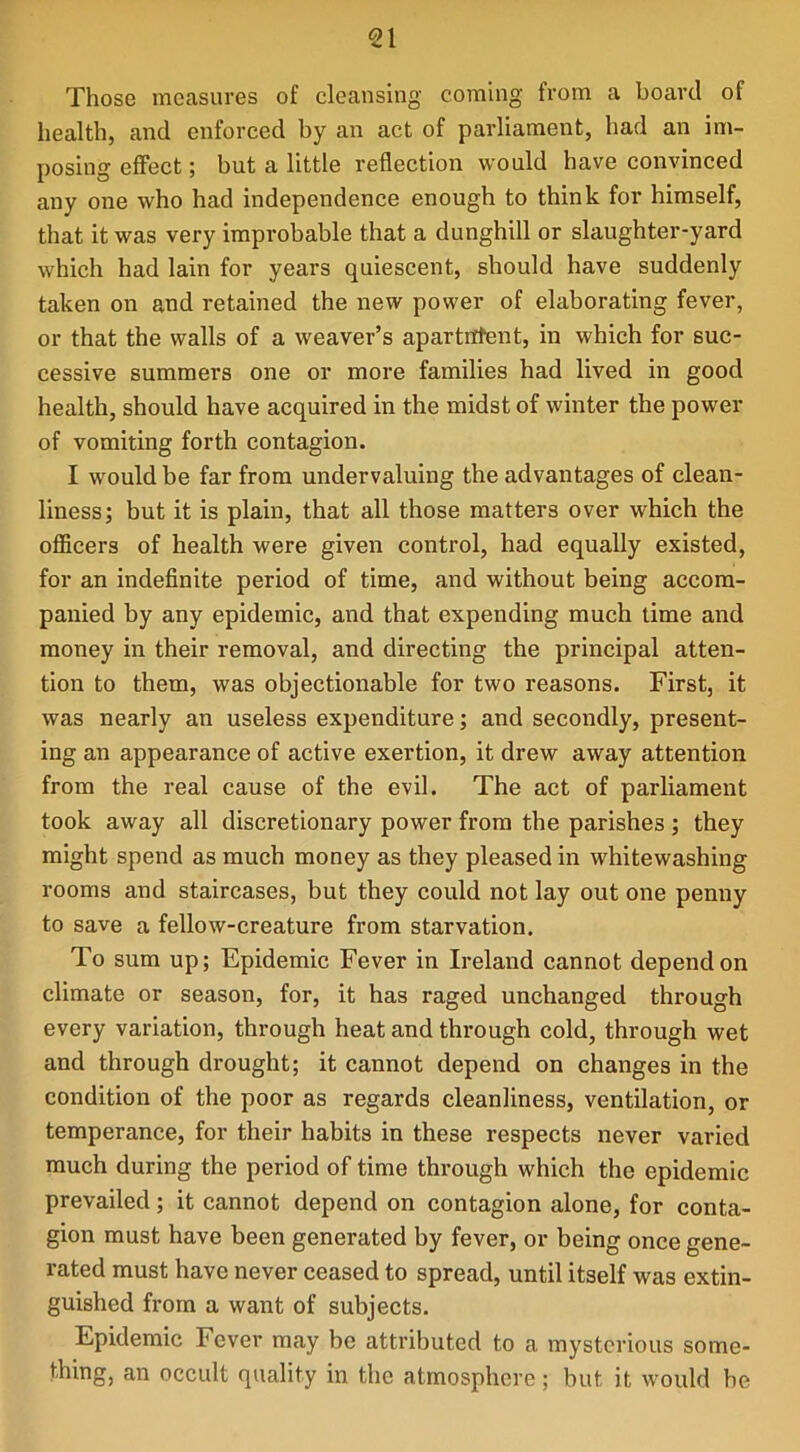 <21 Those measures of cleansing coming from a board of health, and enforced by an act of parliament, had an im- posing effect; but a little reflection would have convinced any one who had independence enough to think for himself, that it was very improbable that a dunghill or slaughter-yard which had lain for years quiescent, should have suddenly taken on and retained the new power of elaborating fever, or that the walls of a weaver’s apartnfent, in which for suc- cessive summers one or more families had lived in good health, should have acquired in the midst of winter the power of vomiting forth contagion. I would be far from undervaluing the advantages of clean- liness; but it is plain, that all those matters over which the officers of health were given control, had equally existed, for an indefinite period of time, and without being accom- panied by any epidemic, and that expending much time and money in their removal, and directing the principal atten- tion to them, was objectionable for two reasons. First, it was nearly an useless expenditure; and secondly, present- ing an appearance of active exertion, it drew away attention from the real cause of the evil. The act of parliament took away all discretionary power from the parishes; they might spend as much money as they pleased in whitewashing rooms and staircases, but they could not lay out one penny to save a fellow-creature from starvation. To sum up; Epidemic Fever in Ireland cannot depend on climate or season, for, it has raged unchanged through every variation, through heat and through cold, through wet and through drought; it cannot depend on changes in the condition of the poor as regards cleanliness, ventilation, or temperance, for their habits in these respects never varied much during the period of time through which the epidemic prevailed; it cannot depend on contagion alone, for conta- gion must have been generated by fever, or being once gene- rated must have never ceased to spread, until itself was extin- guished from a want of subjects. Epidemic Fever may be attributed to a mysterious some- thing, an occult quality in the atmosphere; but it would be