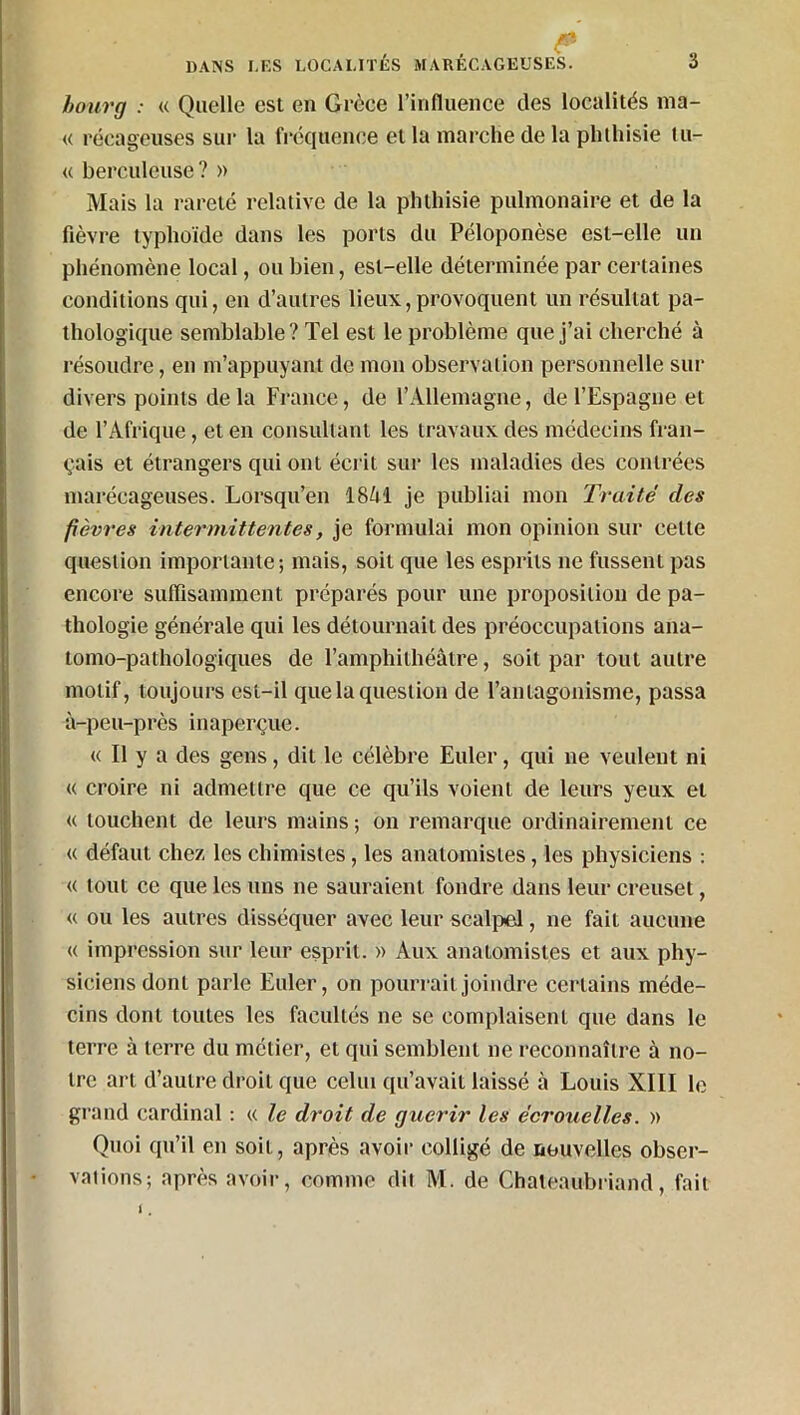 , . ^ bourg : « Quelle est en Grèce l’influence des localités ma- ie récageuses sur la fréquence et la marche de la phthisie tu- « berculeuse? » Mais la rareté relative de la phthisie pulmonaire et de la fièvre typhoïde dans les ports du Péloponèse est-elle un phénomène local, ou bien, est-elle déterminée par certaines conditions qui, en d’autres lieux,provoquent un résultat pa- thologique semblable? Tel est le problème que j’ai cherché à résoudre, en m’appuyant de mon observation personnelle sur divers points delà France, de l’Allemagne, de l’Espagne et de l’Afrique, et en consultant les travaux des médecins fran- çais et étrangers qui ont écrit sur les maladies des contrées marécageuses. Lorsqu’en 1841 je publiai mon Traité des fièvres intermittentes, je formulai mon opinion sur celte question importante; mais, soit que les esprits ne fussent pas encore suffisamment préparés pour une proposition de pa- thologie générale qui les détournait des préoccupations ana- tomo-pathologiques de l’amphithéâtre, soit par tout autre motif, toujours est-il que la question de l'antagonisme, passa à-peu-près inaperçue. « Il y a des gens, dit le célèbre Euler, qui ne veulent ni « croire ni admettre que ce qu’ils voient de leurs yeux et « louchent de leurs mains; on remarque ordinairement ce « défaut chez les chimistes, les anatomistes, les physiciens : « tout ce que les uns ne sauraient fondre dans leur creuset, « ou les autres disséquer avec leur scalpel, ne fait aucune « impression sur leur esprit. » Aux anatomistes et aux phy- siciens dont parle Euler, on pourrait joindre certains méde- cins dont toutes les facultés ne se complaisent que dans le terre à terre du métier, et qui semblent ne reconnaître à no- tre art d’autre droit que celui qu’avait laissé à Louis XIII le grand cardinal : « le droit de guérir les écrouelles. » Quoi qu’il en soit, après avoir colligé de nouvelles obser- vations; après avoir, comme dit M. de Chateaubriand, fait