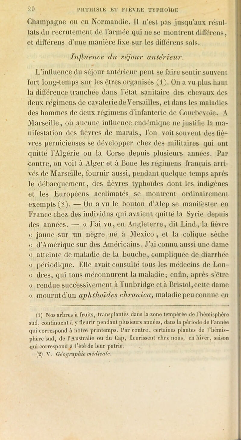 Champagne on en Normandie. Il n’esl pas jusqu’aux résul- tats du recrutement de l’armée qui ne se montrent différons, et différens d’une manière fixe sur les différons sols. Influence du séjour antérieur. L’influence du séjour antérieur peut se faire sentir souvent fort long-temps sur les êtres organisés (1). On a vu plus haut la différence tranchée dans l’état sanitaire des chevaux des deux régimens de cavalerie de Versailles, et dans les maladies des hommes de deux régimens d’infanterie de Courbevoie. A Marseille, où aucune influence endémique ne justifie la ma- nifestation des fièvres de marais, l’on voit souvent des fiè- vres pernicieuses se développer chez des militaires qui ont quitté l’Algérie ou la Corse depuis plusieurs années. Par contre, on voit à Alger et à Bone les régimens français arri- vés de Marseille, fournir aussi, pendant quelque temps après le débarquement, des fièvres typhoïdes dont les indigènes et les Européens acclimatés se montrent ordinairement exempts (2). — On a vu le bouton d’Alep se manifester en France chez des individus qui avaient quitté la Syrie depuis des années. — « J’ai vu, en Angleterre, dit Lind, la fièvre « jaune sur un nègre né à Mexico, et la colique sèche « d’Amérique sur des Américains. J’ai connu aussi une dame u atteinte de maladie de la bouche, compliquée de diarrhée « périodique. Elle avait consulté tous les médecins de Lon- « dres, qui tous méconnurent la maladie; enfin, après s’être « rendue successivement à Tunbridge età Bristol,cette dame « mourut d’un aplithoïdes chronica, maladie peu connue en (1) Nos arbres à fruits, transplantés dans la zone tempérée de l’hcmisphère sud, continuent à y fleurir pendant plusieurs aimées, dans la période de l’année qui correspond à notre printemps. Par contre, certaines plantes de l’hémis- phère sud, de l’Australie ou du Cap, fleurissent chez nous, en hiver, saison qui correspond à l’été de leur patrie. (2) V. Géographie médicale.