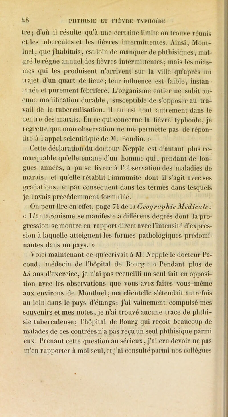 tre ; d’oïi il résulte qu’à une certaine limite on trouve réunis et les tubercules et les fièvres intermittentes. Ainsi, Mom- luel, que j’habitais, est loin de manquer de phthisiques, mal- gré le règne annuel des fièvres intermittentes; mais les mias- mes qui les produisent n’arrivent sur la ville qu’après un trajet d’un quart de lieue; leur influence est faible, instan- tanée et purement fébrifère. L’organisme entier 11e subit au- cune modification durable, susceptible de s’opposer au tra- vail de la tuberculisation. Il en est tout autrement dans le centre des marais. En ce qui concerne la fièvre typhoïde, je regrette que mon observation ne me permette pas de répon- dre à l’appel scientifique de M. Boudin. » Celle déclaration du docteur Nepple est d'autant plus re- marquable qu’elle émane d’un homme qui, pendant de lon- gues années, a pu se livrer à l’observation des maladies de marais, et qu’elle rétablit l’immunité dont il s’agit avec ses gradations, et par conséquent dans les termes dans lesquels je l’avais précédemment formulée. O11 peut lire en effet, page 71 de la Géographie Médicale : « L’antagonisme se manifeste à différais degrés dont la pro- gression se montre en rapport direct avec l’intensité d’expres- sion à laquelle atteignent les formes pathologiques prédomi- nantes dans un pays. » Voici maintenant ce qu’écrivait à M. Nepple le docteur Pa- eoud, médecin de l’hôpital de Bourg : « Pendant plus de lx5 ans d’exercice, je 11’ai pas recueilli un seul fait en opposi- tion avec les observations que vous avez faites vous-même aux environs de Montluel ; ma clientelle s’étendait autrefois au loin dans le pays d’étangs; j’ai vainement compulsé mes souvenirs et mes notes, je n’ai trouvé aucune trace de phthi- sie tuberculeuse ; l’hôpital de Bourg qui reçoit beaucoup de malades de ces contrées 11’a pas reçu un seul phthisique parmi eux. Prenant cette question au sérieux, j’ai cru devoir ne pas m’en rapporter à moi seul, et j’ai consulté parmi nos collègues