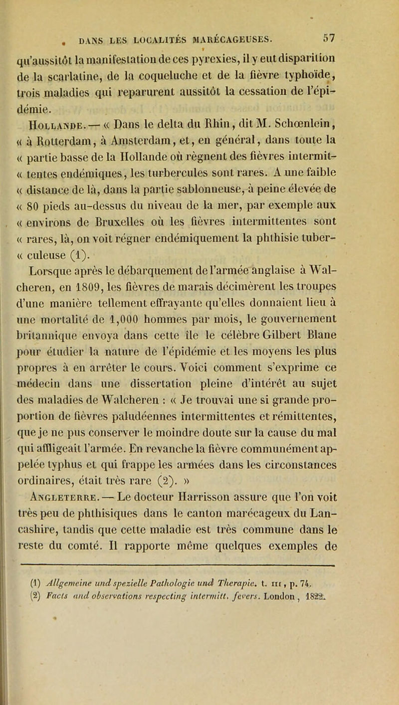 » qu’aussitôt la manifestation de ces pyrexies, il y eut disparition de la scarlatine, de la coqueluche et de la fièvre typhoïde, trois maladies qui reparurent aussitôt la cessation de l’épi- démie. Hollande. — « Dans le delta du Rhin, ditM. Schœnlein, « à Rotterdam, à Amsterdam, et, en général, dans toute la « partie basse de la Hollande où régnent des fièvres inlermil- « tentes endémiques, les turbercules sont rares. A une faible « distance de là, dans la partie sablonneuse, à peine élevée de « 80 pieds au-dessus du niveau de la mer, par exemple aux « environs de Bruxelles où les fièvres intermittentes sont « rares, là, on voit régner endémiquement la phthisie luber- « culeuse (1). Lorsque après le débarquement de l’armée anglaise à Wal- cheren, en 1809, les fièvres de marais décimèrent les troupes d’une manière tellement effrayante qu’elles donnaient lieu à une mortalité de 4,000 hommes par mois, le gouvernement britannique envoya dans cette île le célèbre Gilbert Blane pour étudier la nature de l’épidémie et les moyens les plus propres à en arrêter le cours. Voici comment s’exprime ce médecin dans une dissertation pleine d’intérêt au sujet des maladies de Walcheren : « Je trouvai une si grande pro- portion de fièvres paludéennes intermittentes et rémittentes, que je ne pus conserver le moindre doute sur la cause du mal qui affligeait l’armée. En revanche la fièvre communément ap- pelée typhus et qui frappe les armées dans les circonstances ordinaires, était très rare (2). « Angleterre. — Le docteur Harrisson assure que l’on voit très peu de phthisiques dans le canton marécageux du Lan- cashire, tandis que cette maladie est très commune dans le reste du comté. Il rapporte même quelques exemples de (1) Allgemcine und spezielle Pathologie unci Thérapie, t. ni, p. 74. (2) Tacts and observations respecting internait, fevers. London , 1822L