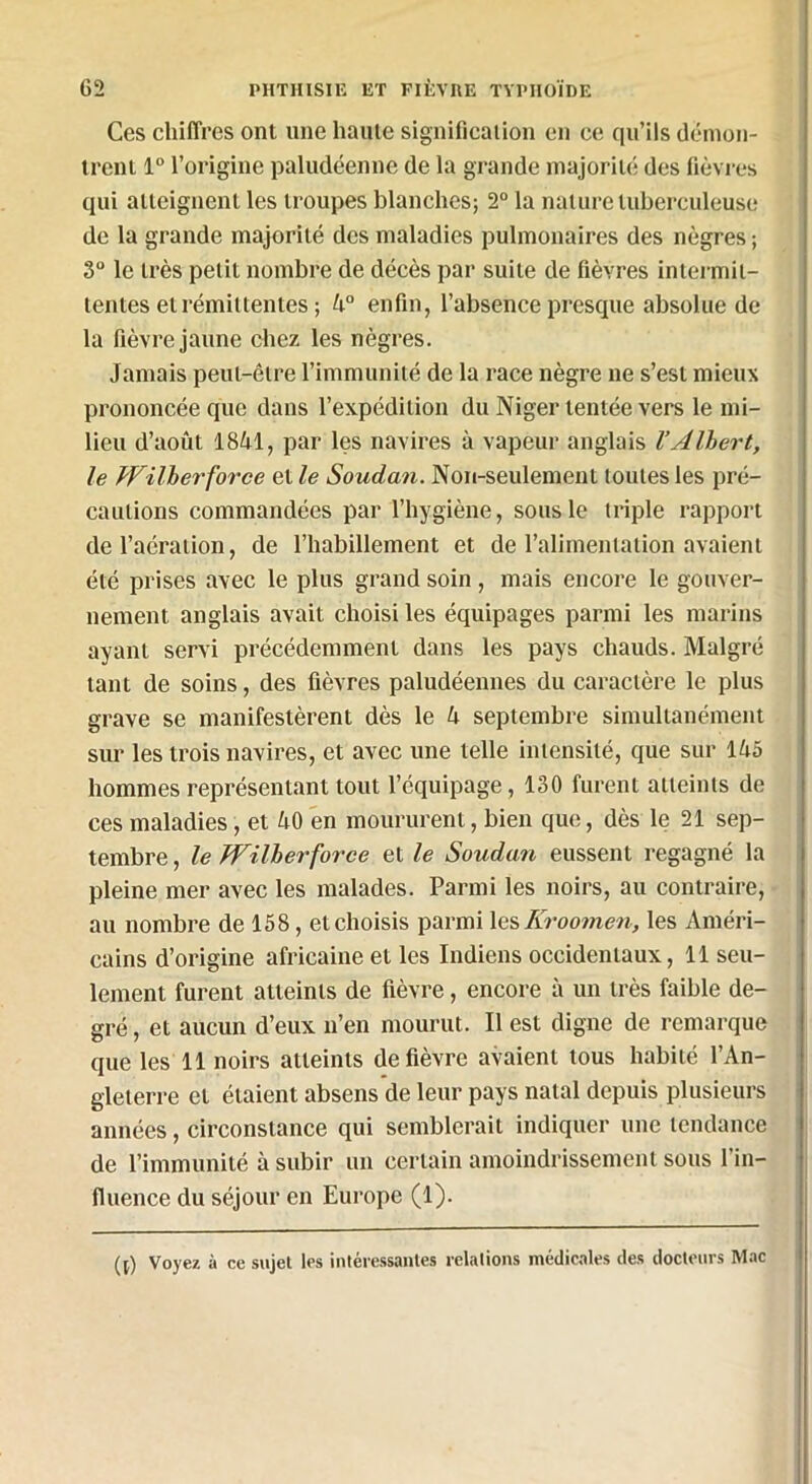 Ces chiffres ont une haute signification en ce qu’ils démon- trent 1° l’origine paludéenne de la grande majorité des fièvres qui atteignent les troupes blanches; 2° la nature tuberculeuse de la grande majorité des maladies pulmonaires des nègres ; 3° le très petit nombre de décès par suite de fièvres intermit- tentes et rémittentes ; 4° enfin, l’absence presque absolue de la fièvre jaune chez les nègres. Jamais peut-être l’immunité de la race nègre ne s’est mieux prononcée que dans l’expédition du Niger tentée vers le mi- lieu d’août 1841, par les navires à vapeur anglais VAlbert, le PFilherforce et le Soudan. Non-seulement toutes les pré- cautions commandées par l’hygiène, sous le triple rapport de l’aération, de l’habillement et de l’alimentation avaient été prises avec le plus grand soin , mais encore le gouver- nement anglais avait choisi les équipages parmi les marins ayant servi précédemment dans les pays chauds. Malgré tant de soins, des fièvres paludéennes du caractère le plus grave se manifestèrent dès le 4 septembre simultanément sur les trois navires, et avec une telle intensité, que sur 145 hommes représentant tout l’équipage, 130 furent atteints de ces maladies, et 40 en moururent, bien que, dès le 21 sep- tembre , le JYilherforce et le Soudan eussent regagné la pleine mer avec les malades. Parmi les noirs, au contraire, au nombre de 158, et choisis parmi les Kroomen, les Améri- cains d’origine africaine et les Indiens occidentaux, 11 seu- lement furent atteints de fièvre, encore à un très faible de- gré , et aucun d’eux n’en mourut. Il est digne de remarque que les 11 noirs atteints de fièvre avaient tous habité l’An- gleterre et étaient absens de leur pays natal depuis plusieurs années, circonstance qui semblerait indiquer une tendance de l’immunité à subir un certain amoindrissement sous l’in- fluence du séjour en Europe (1). ([) Voyez à ce sujet les intéressantes relations médicales des docteurs Mac