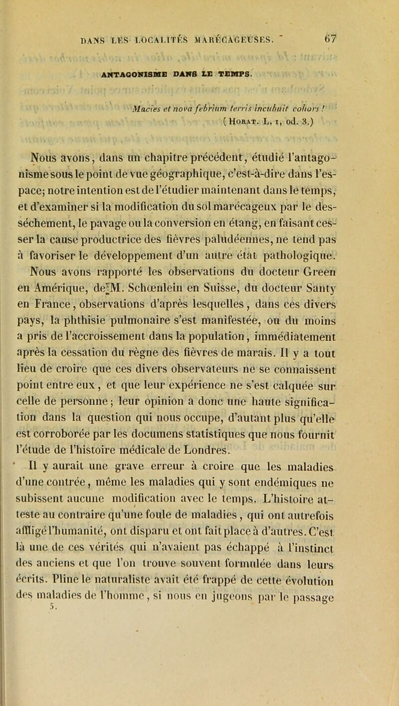 ANTAGONISME DANS LE TEMPS. Maries et nova febrium terris incubait co/iors ! ( Horat. L. i, od. 3.) Nous avons, dans un chapitre précédent, étudié l’antago- nisme sous le point de vue géographique, c’est-à-dire dans l’es- pace; notre intention est de l’étudier maintenant dans le temps, et d’examiner si la modification du sol marécageux par le des- sèchement, le pavage ou la conversion en étang, en faisant ces- ser la cause productrice des fièvres paludéennes, ne tend pas à favoriser le développement d’un autre état pathologique. Nous avons rapporté les observations du docteur Green en Amérique, de^M. Schœnlein en Suisse, du docteur Santy en France, observations d’après lesquelles, dans ces divers pays, la phthisie pulmonaire s’est manifestée, ou du moins a pris de l’accroissement dans la population, immédiatement après la cessation du règne des fièvres de marais. Il y a tout lieu de croire que ces divers observateurs ne se connaissent point entre eux, et que leur expérience ne s’est calquée sur celle de personne ; leur opinion a donc une haute significa- tion dans la question qui nous occupe, d’autant plus qu’elle est corroborée par les documens statistiques que nous fournit l’étude de l’histoire médicale de Londres. ' Il y aurait une grave erreur à croire que les maladies d’une contrée, môme les maladies qui y sont endémiques ne subissent aucune modification avec le temps. L’histoire at- teste au contraire qu’une foule de maladies, qui ont autrefois affligé l’humanité, ont disparu et ont fait place à d’autres. C’est là une de ces vérités qui n’avaient pas échappé à l’instinct des anciens et que l’on trouve souvent formulée dans leurs écrits. Pline le naturaliste avait été frappé de cette évolution des maladies de l’homme , si nous on jugeons par le passage