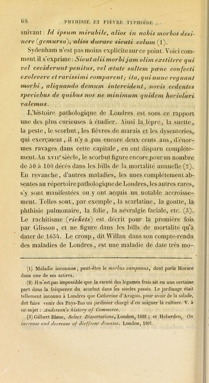 suivant : Id ipsum mirabile, altos in nohis movhox desi- nere (gemursa), alios durare sicuti colum (1). Sydenham n’est pas moins explicite sur ce point. Voici com- ment il s’exprime : Sicut aiLiimorhi jam olim exstitere qui vel ceciderunt penitus, vel œtatc saltem pœne confecti exolevere etrarissimi comparentita, qui mine régnant morbi, aliquando démuni intercident, novis cedentes speciebus de quibus nos ne minimum quidem horiolari valemus. L’histoire pathologique de Londres est sous ce rapport une des plus curieuses à étudier. Ainsi la lèpre, la suetie, la peste, le scorbut, les fièvres de marais et les dysenteries, qui exerçaient, il n’y a pas encore deux cents ans, d’énor- mes ravages dans cette capitale, en ont disparu complète- ment. Au xvii° siècle, le scorbut figure encore pour un nombre de 50 à 100 décès dans les bills de la mortalité annuelle (2). En revanche, d’autres maladies, les unes complètement ab- sentes au répertoire pathologique de Londres, les autres rares, s’y sont manifestées ou y ont acquis un notable accroisse- ment. Telles sont, par exemple, la scarlatine, la goutte, la phthisie pulmonaire, la folie, la névralgie faciale, etc. (3). Le rachitisme {richets) est décrit pour la première fois par Glisson, et ne figure dans les bills de mortalité qu’à dater de 1634. Le croup, dit Willan dans son compte-rendu des maladies de Londres, est une maladie de date très mo- (1) Maladie inconnue ; peut-être le morbus comparais, dont parle Horace dans une de ses satires. (2) Il n’est pas impossible que la rareté des légumes frais ait eu une certaine part dans la fréquence du scorbut dans les siècles passés. Le jardinage était tellement inconnu à Londres que Catherine d’Aragon, pour avoir de la salade, dut faire venir des Pays-Bas un jardinier chargé d’en soigner la culture. V. à ce sujet : Anderson s history of Commerce. (3) Gilbert Blane, Select Dissertations. London, 1822 ; et Hcberden, On increase and decrease of dieffrent discases. London, 1801.