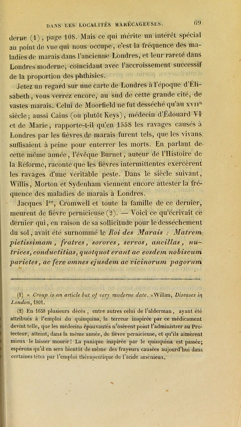 deruc (1), page 108. Mais ce qui mérite un intérêt spécial au point de vue qui nous occupe, c’est la fréquence des ma- ladies de marais dans l’ancienne Londres, et leur rareté dans Londres moderne, coïncidant avec l’accroissement successif de la proportion des phthisies. Jetez un regard sur une carte de Londres à l’époque d’Éli- sabeth , vous verrez encore, au sud de cette grande cité, de vastes marais. Celui de Moorfield ne fut desséché qu’au xvii^ siècle; aussi Caius (ou plutôtKeys), médecin d’Édouard VI et de Marie, rapporte-t-il qu’en 1558 les ravages causés a Londres par les fièvres de marais furent tels, que les vivans suffisaient à peine pour enterrer les morts. En parlant de cette même année, l’évêque Burnet, auteur de l’Histoire de la Réforme, raconte que les fièvres intermittentes exercèrent les ravages d’une véritable peste. Dans le siècle suivant, Willis, Morton et Sydenham viennent encore attester la fré* quence des maladies de marais à Londres. Jacques Ier, Cromwell et toute la famille de ce dernier, meurent de fièvre pernicieuse (2). — Voici ce qu’écrivait ce dernier qui, en raison de sa sollicitude pour le dessèchement du sol, avait été surnommé le Roi des Marais : Matrem pietissimam , fratres, sorores, servos, ancillas, nu- trices, conductitias, quôtquot erant ac eosdem nobiscum parie tes, ac fere omnes ejusdem ac vicinorum pagormn (4) « Croup is an article but oj 'very moderne date. oWillan, üiseases ir{ London, 1801. (2) En 1658 plusieurs décès , entre autres celui de l’alderman, ayant été attribués à l’emploi du quinquina, la terreur inspirée par ce médicament devint telle, que les médecins épouvantés n'osèrent point l’administrer au Pro- tecteur, atteiut, dans la même année, de fièvre pernicieuse, et qu’ils aimèrent mieux le laisser mourir! La panique inspirée par le quinquina est passée; espérons qu’il en sera bientôt de même des frayeurs causées aujourd’hui dans certaines tètes par l’emploi thérapeutique de l’acide arsénieux.