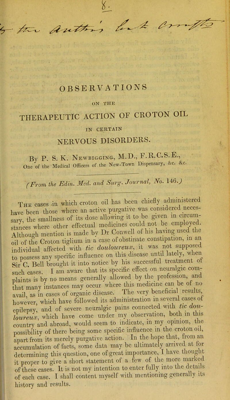 OBSERVATIONS ON THE THERAPEUTIC ACTION OF CROTON OIL IN CERTAIN NERVOUS DISORDERS. By P. S. K. Newbigging, M.D., F.R.C.S.E., One of the Medical Officers of the New-Town Dispensary, &c. &c. (From the Edin. Med. and Surg. Journal, No. 146.) The cases .in which croton oil has been chiefly administered have been those where an active purgative was considered neces- sary the smallness of its dose allowing it to be given in circum- stances where other effectual medicines could not be employed. Although mention is made by Dr Con well of Ins having used the oil of the Croton tiglium in a case of obstinate constipation, in an individual affected with tic douloureux, it was not supposed to possess any specific influence on this disease until lately, when Sir C. Bell brought it into notice by his successful treatment ot such cases. I am aware that its specific effect on neuralgic com- plaints is by no means generally allowed by the profession, and that many instances may occur where this medicine can be ot no avail, as in cases of organic disease. The very beneficial results however which have followed its administration in several cases ot epilepsy’, and of severe neuralgic pains connected with tic dou- loureux, which have come under my observation, both in this country and abroad, would seem to indicate, in my opinion, the possibility of there being some specific influence in the croton oil, apart from its merely purgative action. In the hope that, from an accumulation of facts, some data may be ultimately arrived at for determining this question, one of great importance, I have thought it proper to give a short statement of a few of the more marked of these cases. It is not my intention to enter fully into the details of each case. I shall content myself with mentioning generally its history and results.