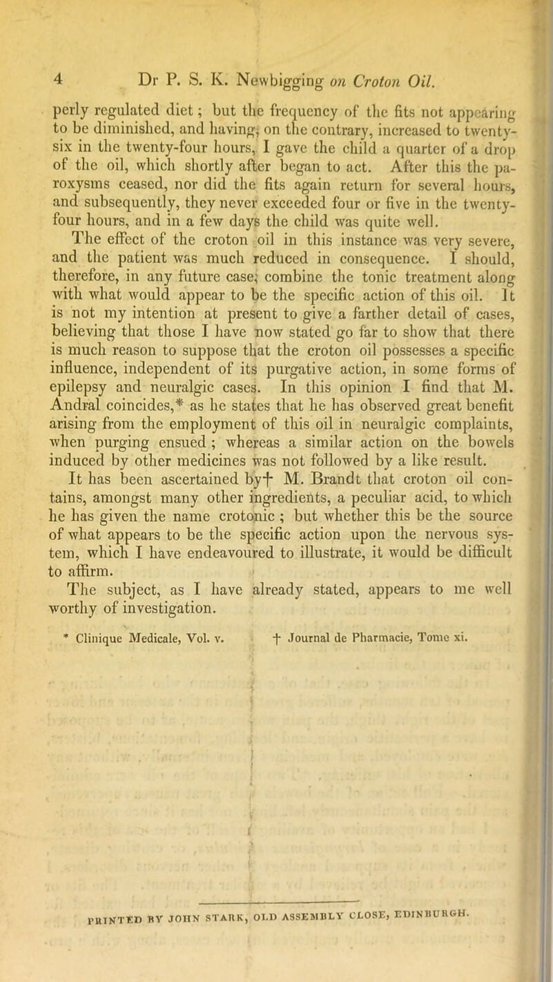 perly regulated diet; but tlic frequency of the fits not appearing to be diminished, and having; on the contrary, increased to twenty- six in the twenty-four hours, I gave the child a quarter of a drop of the oil, which shortly after began to act. After this the pa- roxysms ceased, nor did the fits again return for several hours, and subsequently, they never exceeded four or five in the twenty- four hours, and in a few days the child was quite well. The effect of the croton oil in this instance was very severe, and the patient was much reduced in consequence. I should, therefore, in any future case; combine the tonic treatment along with what would appear to be the specific action of this oil. 11 is not my intention at present to give a farther detail of cases, believing that those I have now stated go far to show that there is much reason to suppose that the croton oil possesses a specific influence, independent of its purgative action, in some forms of epilepsy and neuralgic cases. In this opinion I find that M. Andral coincides,* as he states that he has observed great benefit arising from the employment of this oil in neuralgic complaints, when purging ensued ; whereas a similar action on the bowels induced by other medicines was not followed by a like result. It has been ascertained byf M. Brandt that croton oil con- tains, amongst many other ingredients, a peculiar acid, to which he has given the name crotonic ; but whether this be the source of what appears to be the specific action upon the nervous sys- tem, which I have endeavoured to illustrate, it would be difficult to affirm. The subject, as I have already stated, appears to me well worthy of investigation. * Clinique Medicale, Vol. v. i* Journal de Pharmacie, Tome xi. 1'RTNTED BY JOHN STARK, OLD ASSEMBLY CLOSE, EDINBURGH.