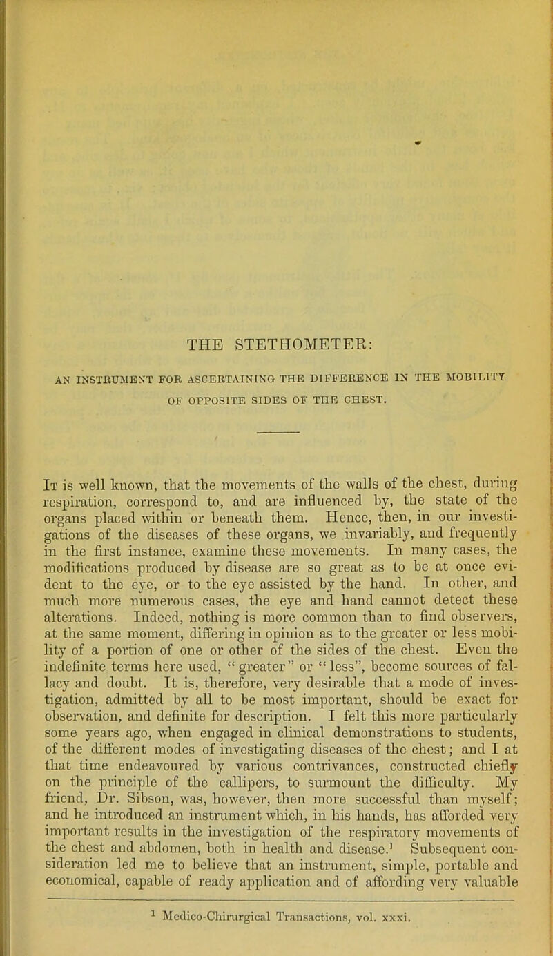 THE STETHOMETER: AN INSTRUMENT FOR ASCERTAINING THE DIFFERENCE IN THE MOBILITY OF OPPOSITE SIDES OF THE CHEST. It is well known, that the movements of the walls of the chest, during respiration, correspond to, and are influenced by, the state of the organs placed within or beneath them. Hence, then, in our investi- gations of the diseases of these organs, we invariably, and frequently in the first instance, examine these movements. In many cases, the modifications produced by disease are so great as to be at once evi- dent to the eye, or to the eye assisted by the hand. In other, and much more numerous cases, the eye and hand cannot detect these alterations. Indeed, nothing is more common than to find observers, at the same moment, differing in opinion as to the greater or less mobi- lity of a portion of one or other of the sides of the chest. Even the indefinite terms here used, “ greater” or “less”, become sources of fal- lacy and doubt. It is, therefore, very desirable that a mode of inves- tigation, admitted by all to be most important, should be exact for observation, and definite for description. I felt this more particularly some years ago, when engaged in clinical demonstrations to students, of the different modes of investigating diseases of the chest; and I at that time endeavoured by various contrivances, constructed chiefly on the principle of the callipers, to surmount the difficulty. My friend, Dr. Sibson, was, however, then more successful than myself; and he introduced an instrument which, in his hands, has afforded very important results in the investigation of the respiratory movements of the chest and abdomen, both in health and disease.1 Subsequent con- sideration led me to believe that an instrument, simple, portable and economical, capable of ready application and of affording very valuable