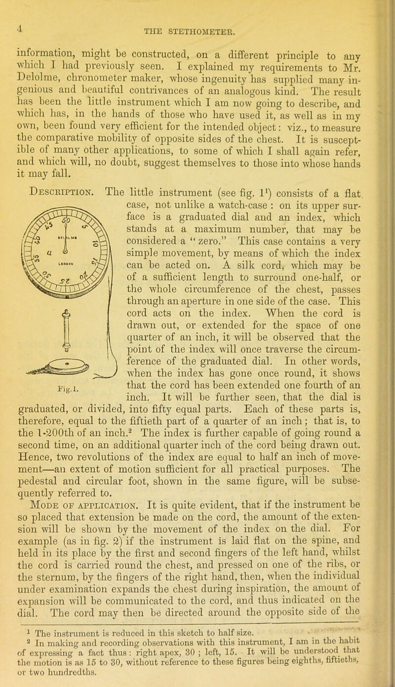 information, might he constructed, on a different principle to any which 1 had previously seen. I explained my requirements to Mr. Delolme, chronometer maker, whose ingenuity has supplied many in- genious and beautiful contrivances of an analogous kind. The result has been the little instrument which I am now going to describe, and which lias, in the hands of those who have used it, as well as in my own, been found very efficient for the intended object: viz., to measure the comparative mobility of opposite sides of the chest. It is suscept- ible of many other applications, to some of which I shall again refer, and which will, no doubt, suggest themselves to those into whose hands it may fall. Description. The little instalment (see fig. 1') consists of a flat case, not unlike a watch-case : on its upper sur- face is a graduated dial and an index, which stands at a maximum number, that may be considered a “ zero.” This case contains a very simple movement, by means of which the index can be acted on. A silk cord, which may be of a sufficient length to surround one-half, or the whole circumference of the chest, passes through an aperture in one side of the case. This cord acts on the index. When the cord is drawn out, or extended for the space of one quarter of an inch, it will be observed that the point of the index will once traverse the circum- ference of the graduated dial. In other words, when the index has gone once round, it shows that the cord has been extended one fourth of an inch. It will be further seen, that the dial is graduated, or divided, into fifty equal parts. Each of these parts is, therefore, equal to the fiftieth part of a quarter of an inch; that is, to the I-200th of an inch.1 2 The index is further capable of going round a second time, on an additional quarter inch of the cord being drawn out. Hence, two revolutions of the index are equal to half an inch of move- ment—an extent of motion sufficient for all practical purposes. The pedestal and circular foot, shown in the same figure, will be subse- quently referred to. Mode of application. It is quite evident, that if the instrument be so placed that extension be made on the cord, the amount of the exten- sion will be shown by the movement of the index on the dial. For example (as in fig. 2) if the instrument is laid flat on the spine, and held in its place by the first and second fingers of the left hand, whilst the cord is carried round the chest, and pressed on one of the ribs, or the sternum, by the fingers of the right hand, then, when the individual under examination expands the chest during inspiration, the amount of expansion will be communicated to the cord, and thus indicated on the dial. The cord may then be directed around the ojiposite side of the 1 The instrument is reduced in this sketch to half size. 2 In making and recording observations with this instrument, I am in the habit of expressing a fact thus: right apex, 30 ; left, 15. It will be understood that the motion is as 15 to 30, without reference to these figures being eighths, fiftieths, or two hundredths.