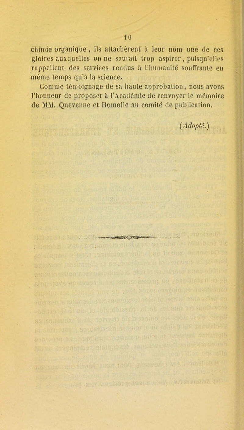 chimie organique, ils attachèrent à leur nom une de ces gloires auxquelles on ne saurait trop aspirer, puisqu’elles rappellent des services rendus à l’humanité souffrante en même temps qu’à la science. Comme témoignage de sa haute approbation, nous avons l’honneur de proposer à l’Académie de renvoyer le mémoire de MM. Qucvennc et llomolle au comité de publication. [Adopté.)