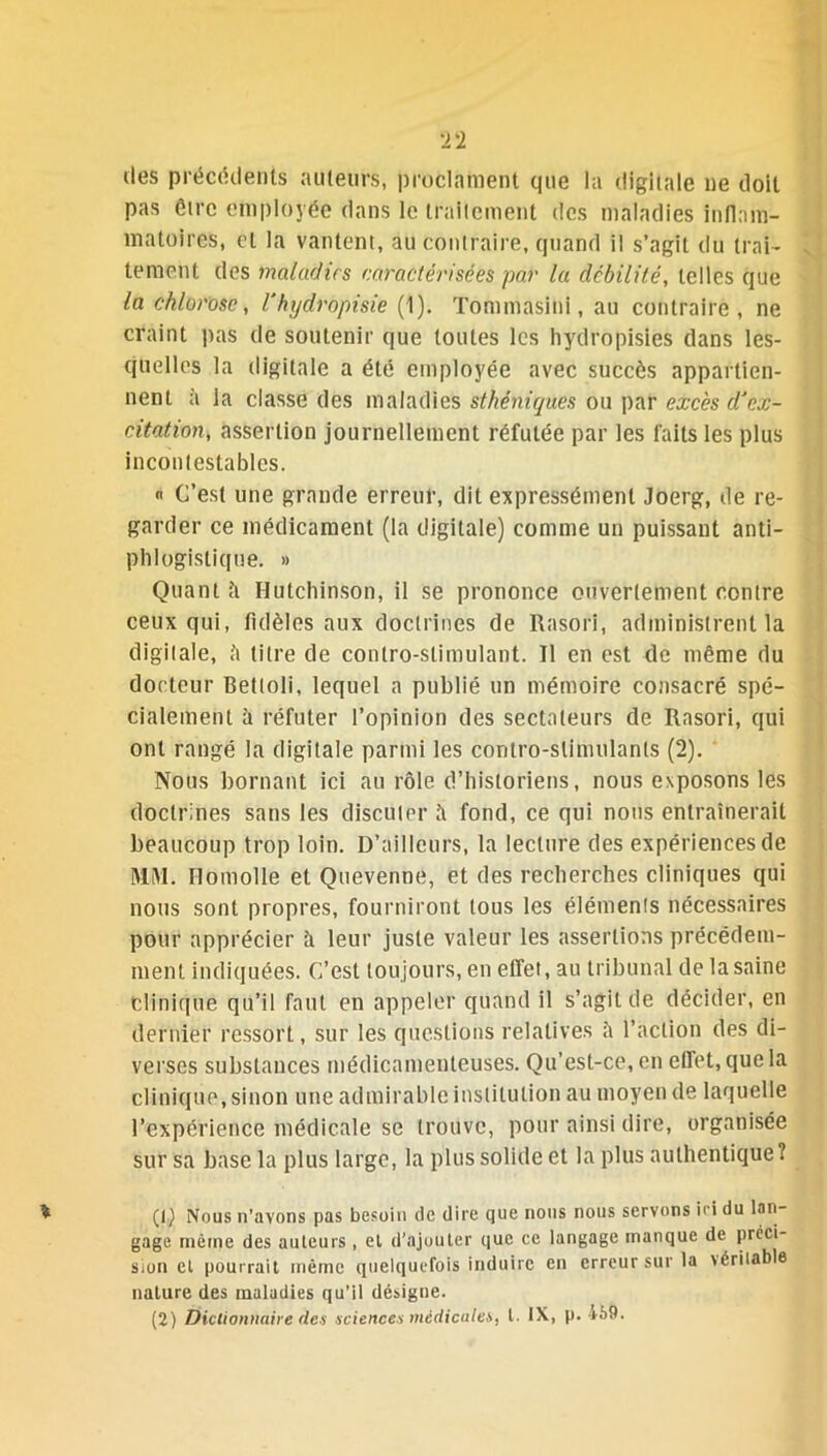 des précédents auteurs, proclament que la digitale ne doit pas être employée dans le traitement des maladies inflam- matoires, et la vantent, au contraire, quand il s’agit du trai- tement des maladies caractérisées par la débilité, telles que la chlorose, Vhydràpisie (1). Tommasini, au contraire, ne craint pas de soutenir que toutes les hydropisies dans les- quelles la digitale a été employée avec succès appartien- nent à la classe des maladies sthéniques ou par excès d'ex- citation, assertion journellement réfutée par les faits les plus incontestables. « C’est une grande erreur, dit expressément Joerg, de re- garder ce médicament (la digitale) comme un puissant anti- phlogistique. » Quant ti Hutchinson, il se prononce ouvertement contre ceux qui, fidèles aux doctrines de Rasori, administrent la digitale, à titre de contro-slimulant. Il en est de même du docteur Bettoli, lequel a publié un mémoire consacré spé- cialement h réfuter l’opinion des sectateurs de Rasori, qui ont rangé la digitale parmi les coritro-slinnilanls (2). Nous bornant ici au rôle d’historiens, nous exposons les doctrines sans les discuter à fond, ce qui nous entraînerait beaucoup trop loin. D’ailleurs, la lecture des expériences de MM. Ilomolle et Quevenne, et des recherches cliniques qui nous sont propres, fourniront tous les éléments nécessaires pour apprécier h leur juste valeur les assertions précédem- ment indiquées. C’est toujours, en effet, au tribunal de la saine clinique qu’il faut en appeler quand il s’agit de décider, en dernier ressort, sur les questions relatives à l’action des di- verses substances médicamenteuses. Qu’est-ce, en effet, que la clinique, sinon une admirable institution au moyen de laquelle l’expérience médicale se trouve, pour ainsi dire, organisée sur sa base la plus large, la plus solide et la plus authentique? (1) Nous n'avons pas besoin de dire que nous nous servons ici du lan- gage même des auteurs, et d’ajouter que ce langage manque de préci- sion cl pourrait même quelquefois induire en erreur sur la véritable nature des maladies qu’il désigne.