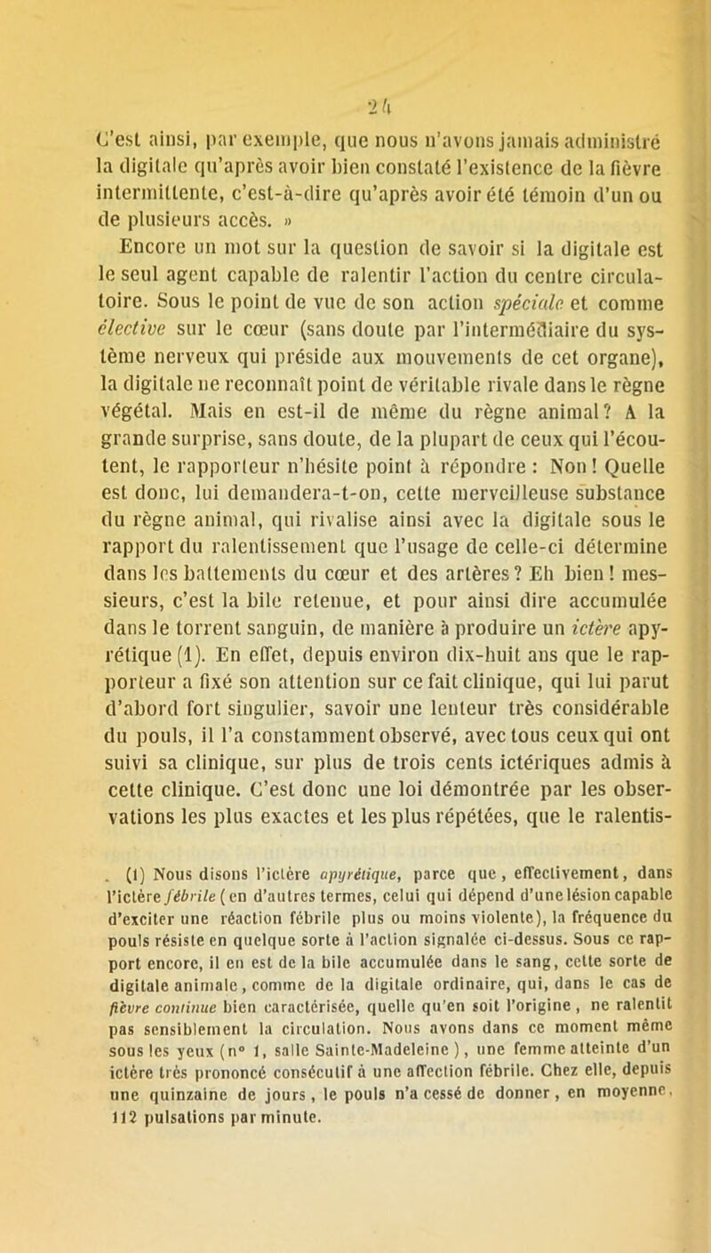 C’est ainsi, par exemple, que nous n’avons jamais administré la digitale qu’après avoir bien constaté l’existence de la fièvre intermittente, c’est-à-dire qu’après avoir été témoin d’un ou de plusieurs accès. » Encore un mot sur la question de savoir si la digitale est le seul agent capable de ralentir l’action du centre circula- toire. Sous le point de vue de son action spéciale et comme élective sur le cœur (sans doute par l’intermédiaire du sys- tème nerveux qui préside aux mouvements de cet organe), la digitale ne reconnaît point de véritable rivale dans le règne végétal. Mais en est-il de même du règne animal? A la grande surprise, sans doute, de la plupart de ceux qui l’écou- tent, le rapporteur n’hésite point à répondre : Non! Quelle est donc, lui demandera-t-on, cette merveilleuse substance du règne animal, qui rivalise ainsi avec la digitale sous le rapport du ralentissement que l’usage de celle-ci détermine dans les battements du cœur et des artères? Eh bien ! mes- sieurs, c’est la bile retenue, et pour ainsi dire accumulée dans le torrent sanguin, de manière à produire un ictère apy- rétique (1). En effet, depuis environ dix-huit ans que le rap- porteur a fixé son attention sur ce fait clinique, qui lui parut d’abord fort singulier, savoir une lenteur très considérable du pouls, il l’a constamment observé, avec tous ceux qui ont suivi sa clinique, sur plus de trois cents ictériques admis à celte clinique. C’est donc une loi démontrée par les obser- vations les plus exactes et les plus répétées, que le ralentis- (1) Nous disons l’ictère apyrétique, parce que, effectivement, dans l’ictère fébrile [en d’autres termes, celui qui dépend d’une lésion capable d’exciter une réaction fébrile plus ou moins violente), la fréquence du pouls résiste en quelque sorte à l’action signalée ci-dessus. Sous ce rap- port encore, il en est de la bile accumulée dans le sang, cette sorte de digitale animale, comme delà digitale ordinaire, qui, dans le cas de fièvre continue bien caractérisée, quelle qu’en soit l’origine, ne ralentit pas sensiblement la circulation. Nous avons dans ce moment même sous les yeux (n° 1, salle Sainte-Madeleine), une femme atteinte d’un ictère très prononcé consécutif à une affection fébrile. Chez elle, depuis une quinzaine de jours, le pouls n’a cessé de donner, en moyenne, 112 pulsations par minute.