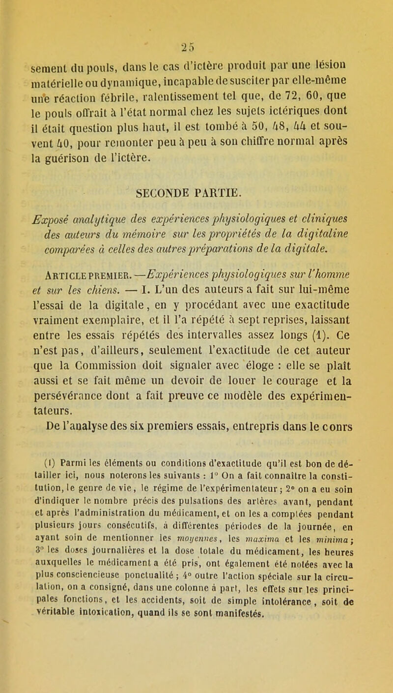 seraent du pouls, clans le cas d’ictère produit par une lésion matérielle ou dynamique, incapable de susciter par elle-même urife réaction fébrile, ralentissement tel que, de 72, 60, que le pouls otirait à l’état normal chez les sujets iclériques dont il était question plus haut, il est tombé il 50, 48, 44 et sou- vent 40, pour remonter peu à peu à son chiffre normal après la guérison de l’ictcre. SECONDE PARTIE. Exposé analytique des expériences physiologiques et cliniques des auteurs du mémoire sur les propriétés de la digitaline comparées à celles des autres préparations de la digitale. Article premier. —Expériences physiologiques sur U homme et sur les chiens. — I. L’un des auteurs a fait sur lui-même l’essai de la digitale, en y procédant avec une exactitude vraiment exemplaire, et il l’a répété à sept reprises, laissant entre les essais répétés des intervalles assez longs (1). Ce n’est pas, d’ailleurs, seulement l’exactitude de cet auteur que la Commission doit signaler avec éloge : elle se plaît aussi et se fait même un devoir de louer le courage et la persévérance dont a fait preuve ce modèle des expérimen- tateurs. De l’analyse des six premiers essais, entrepris dans le cours (I) Parmi les éléments ou conditions d’exactitude qu’il est bon de dé- tailler ici, nous noterons les suivants : lu On a fait connaître la consti- tution, le genre de vie, le régime de l'expérimentateur ; 2° on a eu soin d’indiquer le nombre précis des pulsations des artères avant, pendant et après l’administration du médicament, et on les a comptées pendant plusieurs jours consécutifs, à différentes périodes de la journée, en ayant soin de mentionner les moyennes, les maxima et les minima; 3 les doses journalières et la dose totale du médicament, les heures auxquelles le médicamenta été pris, ont également été notées avec la plus consciencieuse ponctualité ; 4° outre l’action spéciale sur la circu- lation, on a consigné, dans une colonne à part, les effets sur les princi- pales fonctions, et les accidents, soit de simple intolérance, soit de véritable intoxication, quand ils se sont manifestés.