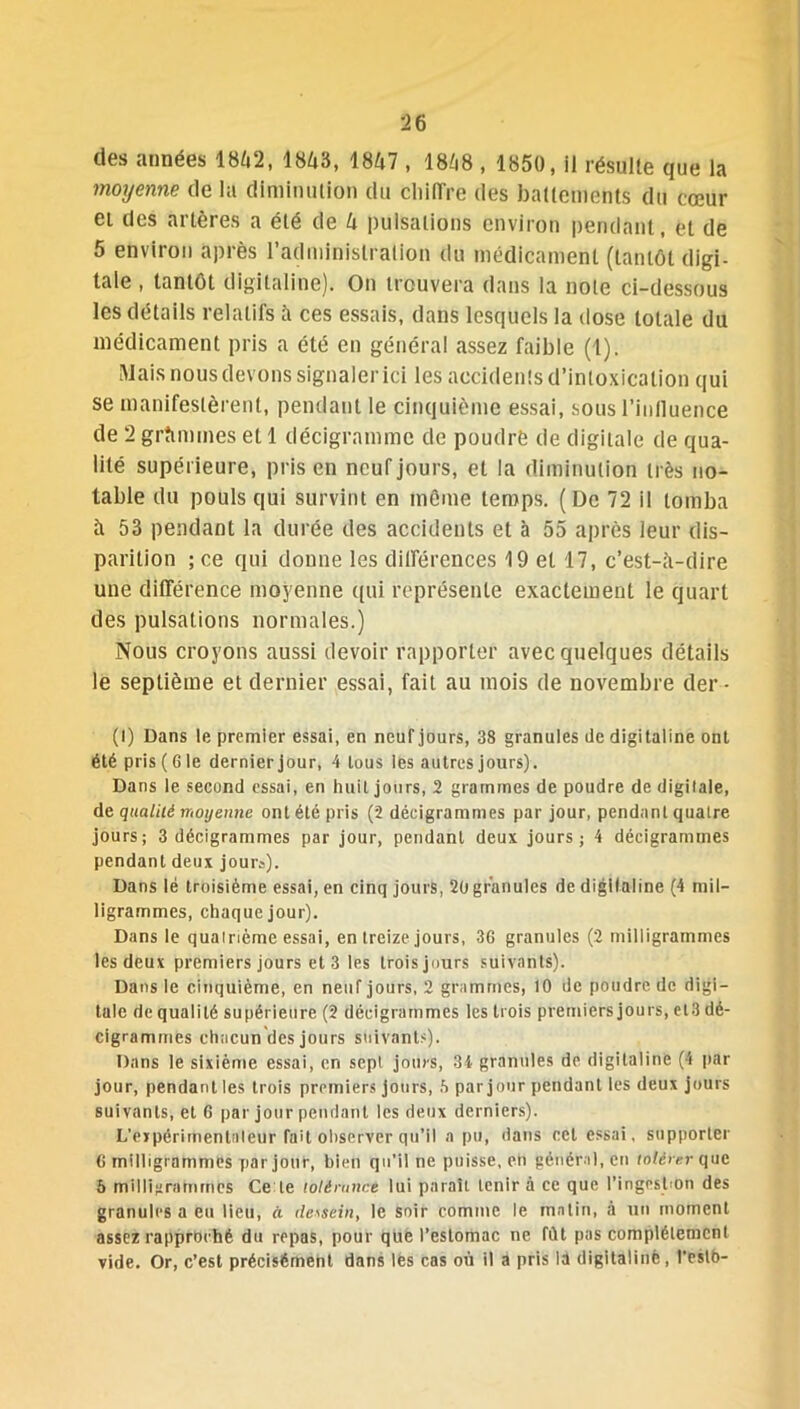 des «années 1842, 1843, 1847 , 1848 , 1850, il résulte que la moyenne de la diminution du Chiffre des battements du cœur et des artères a été de 4 pulsations environ pendant, et de 5 environ après l’administration du médicament (tantôt digi- tale , tantôt digitaline). On trouvera dans la note ci-dessous les détails relatifs à ces essais, dans lesquels la dose totale du médicament pris a été en général «assez faible (1). Mais nous devons signaler ici les accidents d’intoxication qui se manifestèrent, pendant le cinquième essai, sous l'influence de 2 grammes et 1 décigramme de poudre de digitale de qua- lité supérieure, pris en neuf jours, et la diminution très no- table du pouls qui survint en même temps. (De 72 il tomba à 53 pendant la durée des accidents et à 55 après leur dis- parition ;ce qui donne les différences 19 et 17, c’est-a-dire une différence moyenne qui représente exactement le quart des pulsations normales.) Nous croyons aussi devoir rapporter avec quelques détails le septième et dernier essai, fait au mois de novembre der • (I) Dans le premier essai, en neuf jours, 38 granules de digitaline ont été pris (6 le dernier jour, 4 tous les autres jours). Dans le second essai, en huit jours, 2 grammes de poudre de digitale, de qualité moyenne ont été pris (2 déeigrammes par jour, pendant quatre jours; 3 déeigrammes par jour, pendant deux jours; 4 déeigrammes pendant deux jour»). Dans lé troisième essai, en cinq jours, 2ü granules de digitaline (4 mil- ligrammes, chaque jour). Dans le quatrième essai, en treize jours, 36 granules (2 milligrammes les deux premiers jours et 3 les troisjours suivants). Dans le cinquième, en neuf jours, 2 grammes, 10 de poudre.de digi- tale de qualité supérieure (2 déeigrammes les trois premiers jours, el3 dé- cigrammes chacun des jours suivants). Dans le sixième essai, en sept jours, 34 granules de digitaline (4 par jour, pendant les trois premiers Jours, h par jour pendant les deux jours suivants, et 6 par jour pendant les deux derniers). L'expérimentateur fait observer qu’il a pu, dans cet essai, supporter 6 milligrammes par jour, bien qu’il ne puisse, en général, en roférerque b milligrammes Ce le tolérance lui paraît tenir à ce que l'ingestion des granules a eu lieu, à dessein, le soir comme le matin, à un moment assez rapproché du repas, pour que l’estomac ne fût pas complètement vide. Or, c’est précisément dans lès cas où il a pris la digitaline, l’eslb-