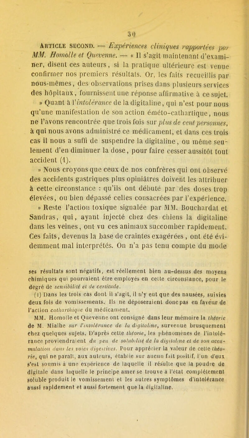 Article second. — Expériences cliniques rapportées par MM. Bomolle et Que venue. — « Il s’agit maintenant d’exami- ner, disent ces auteurs, si la pratique ultérieure est venue confirmer nos premiers résultats. Or, les faits recueillis par nous-mêmes, des observations prises dans plusieurs services des hôpitaux, fournissent une réponse affirmative à ce sujet. » Quant à l'intolérance de la digitaline, qui n’est pour nous qu’une manifestation de son action éméto-catharlique, nous ne l’avons rencontrée que trois fois sur plus de cent personnes, ii qui nous avons administré ce médicament, et dans ces trois cas il nous a suffi de suspendre la digitaline, ou même seu- lement d’en diminuer la dose, pour faire cesser aussitôt tout accident (1). » Nous croyons que ceux de nos confrères qui ont observé des accidents gastriques plus opiniâtres doivent les attribuer à cette circonstance : qu’ils ont débuté par des doses trop élevées, ou bien dépassé celles consacrées par l’expérience. » Reste l’action toxique signalée par MM. Bouchardal et Sandras, qui, ayant injecté chez des chiens la digitaline dans les veines, ont vu ces animaux succomber rapidement. Ces faits, devenus la base de craintes exagérées, ont été évi- demment mal interprétés. On n’a pas tenu compte du mode ses résultats sont négatifs, est réellement bien au-dessus des moyens chimiques qui pourraient être employés en celte circonstance, pour le degré de sensibilité et de certitude. ( l) Dans les trois cas dont il s’agit, il n’y eut que des nausées, suivies deux fois de vomissements. Ils ne déposeraient donc pas en faveur de l’action calliarlhique du médicament. MM. Homolle et Quevenne ont consigné dans leur mémoire la théorie de M. Mialhe sur l’intolérance de lu digitaline, survenue brusquement chez quelques sujets. D’après cette théorie, les phénomènes de l’intolé- rance proviendraient du peu de solubilité de la digitaline et de son accu- mulation dans les voies digestives. Pour apprécier la valeur de cette théo- rie, qui ne paraît, aux auteurs, établie sur aucun fait positif, l’un d’eux s’est soumis à une expérience de laquelle il résulte que la poudre de digitale dans laquelle le principe amer se trouve a l’état complètement soluble produit le vomissement et les autres symptômes d’intolérance aussi rapidement et aussi fortement que la digitaline.