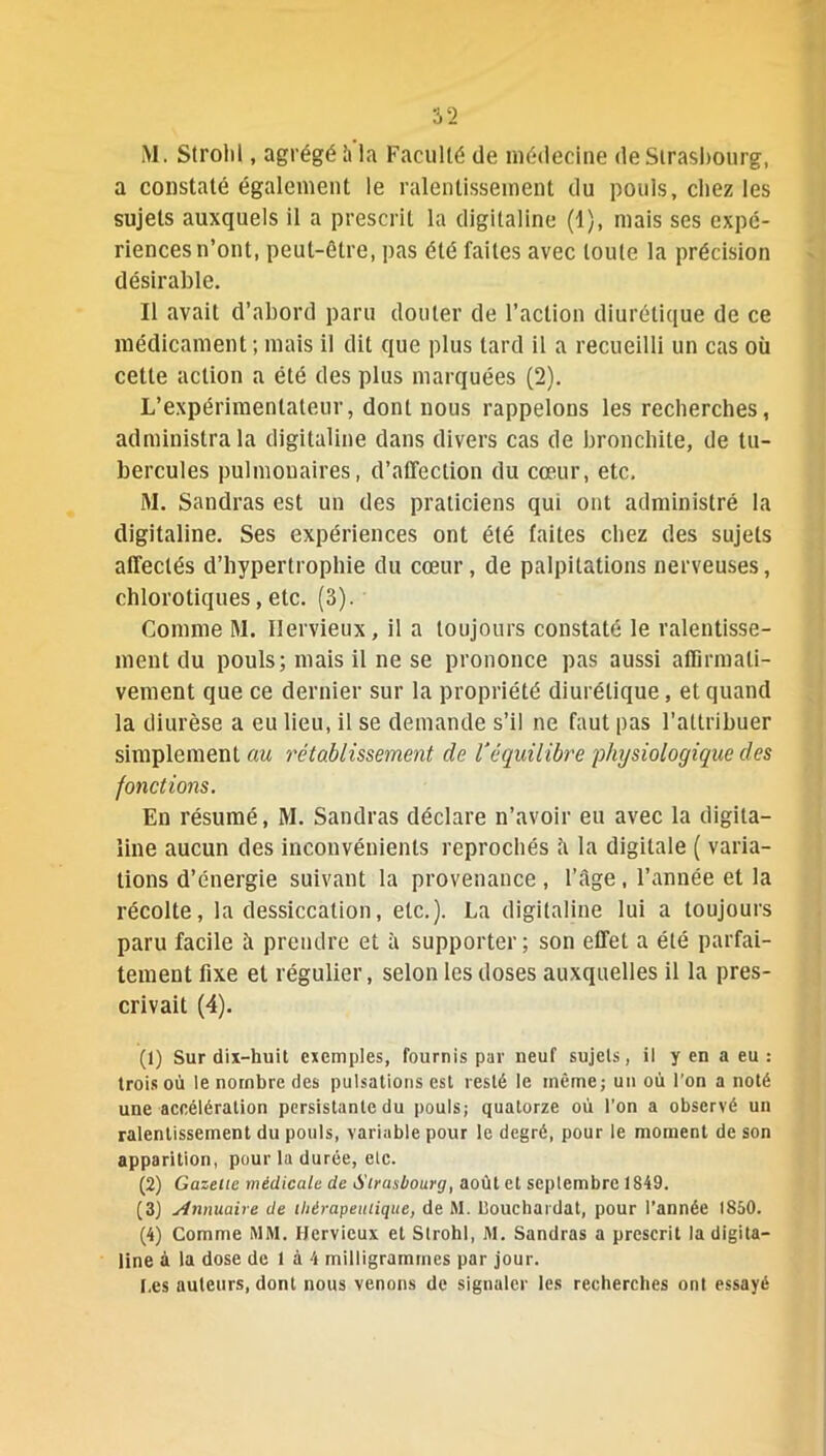 ML Strolil, agrégé à la Faculté de médecine de Strasbourg, a constaté également le ralentissement du pouls, chez les sujets auxquels il a prescrit la digitaline (1), mais ses expé- riences n’ont, peut-être, pas été faites avec toute la précision désirable. Il avait d’abord paru douter de l’action diurétique de ce médicament ; mais il dit que plus tard il a recueilli un cas où cette action a été des plus marquées (2). L’expérimentateur, dont nous rappelons les recherches, administra la digitaline dans divers cas de bronchite, de tu- bercules pulmonaires, d’affection du cœur, etc. M. Sandras est un des praticiens qui ont administré la digitaline. Ses expériences ont été faites chez des sujets affectés d’hypertrophie du cœur, de palpitations nerveuses, chlorotiques, etc. (3). Comme M. Ilervieux, il a toujours constaté le ralentisse- ment du pouls; mais il ne se prononce pas aussi affirmati- vement que ce dernier sur la propriété diurétique, et quand la diurèse a eu lieu, il se demande s’il ne faut pas l’attribuer simplement au rétablissement de Véquilibre physiologique des fonctions. En résumé, M. Sandras déclare n’avoir eu avec la digita- line aucun des inconvénients reprochés â la digitale ( varia- tions d’énergie suivant la provenance , l’âge, l’année et la récolte, la dessiccation, etc.). La digitaline lui a toujours paru facile â prendre et à supporter ; son effet a été parfai- tement fixe et régulier, selon les doses auxquelles il la pres- crivait (4). (1) Sur dix-huit exemples, fournis par neuf sujets, il y en a eu : trois où le nombre des pulsations est resté le même; un où l'on a noté une accélération persistante du pouls; quatorze où l’on a observé un ralentissement du pouls, variable pour le degré, pour le moment de son apparition, pour la durée, elc. (2) Gazelle médicale de Strasbourg, août et septembre 1849. (3) similaire de ihérapeitiique, de M. liouchardat, pour l’année 1850. (4) Comme MM. Hcrvieux et Strohl, M. Sandras a prescrit la digita- line à la dose de 1 à 4 milligrammes par jour. [,es auteurs, dont nous venons de signaler les recherches onl essayé