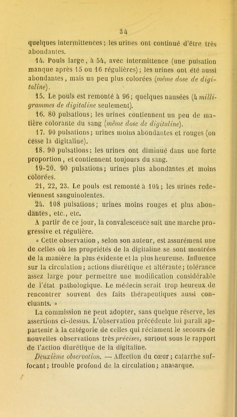 quelques intermittences ; les urines oui continué d’être très abondantes. lk. Pouls large, îi 54, avec intermittence (une pulsation manque après 15 ou 16 régulières); les urines ont été aussi abondantes, mais un peu plus colorées (même dose de digi- taline). 15. Le pouls est remonté k 96; quelques nausées (h milli- grammes de digitaline seulement). 16. 80 pulsations; les urines contiennent un peu de ma- tière colorante du sang (même dose de digitaline). 17. 90 pulsations; urines moins abondantes et rouges (on cesse la digitaline). 18. 90 pulsations; les urines ont diminué dans une forte proportion, et contiennent toujours du sang. 19-20. 90 pulsations; urines plus abondantes et moins colorées. 21, 22, 23. Le pouls est remonté à 10k ; les urines rede- viennent sanguinolentes. 2k. 108 pulsations; urines moins rouges et plus abon- dantes, etc., etc. A partir de ce jour, la convalescence suit une marche pro- gressive et régulière. « Cette observation , selon son auteur, est assurément une de celles où les propriétés de la digitaline se sont montrées de la manière la plus évidente et la plus heureuse. Influence sur la circulation; actions diurétique et altérante; tolérance assez large pour permettre une modification considérable de l’état pathologique, Le médecin serait trop heureux de rencontrer souvent des faits thérapeutiques aussi con- cluants. » La commission ne peut adopter, sans quelque réserve, les assertions ci-dessus. L’observation précédente lui paraît ap- partenir à la catégorie de celles qui réclament le secours de nouvelles observations très précises, surtout sous le rapport de l’action diurétique de la digitaline. Deuxième observation. —Affection du cœur; catarrhe suf- focant; trouble profond de la circulation; anasarque.