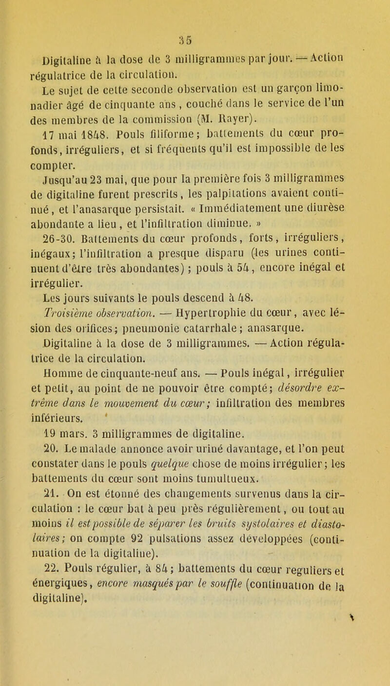 Digitaline îi la dose de 3 milligrammes par jour.— Action régulatrice de la circulation. Le sujet de celte seconde observation est un garçon limo- nadier âgé de cinquante ans, couché dans le service de l’un des membres de la commission (M. Rayer). 17 mai 1848. Pouls filiforme; battements du cœur pro- fonds, irréguliers, et si fréquents qu’il est impossible de les compter. Jusqu’au 23 mai, que pour la première fois 3 milligrammes de digitaline furent prescrits, les palpitations avaient conti- nué , et l’anasarque persistait. « Immédiatement une diurèse abondante a lieu , et l’infiltration diminue. » 26-30. Battements du cœur profonds, forts, irréguliers, inégaux; l’infiltration a presque disparu (les urines conti- nuent d’êlre très abondantes) ; pouls à 54, encore inégal et irrégulier. Les jours suivants le pouls descend 4 48. Troisième observation. — Hypertrophie du cœur, avec lé- sion des orifices; pneumonie catarrhale; anasarque. Digitaline 4 la dose de 3 milligrammes. — Action régula- trice de la circulation. Homme de cinquante-neuf ans. — Pouls inégal, irrégulier et petit, au point de ne pouvoir être compté; désordre ex- trême dans le mouvement du cœur ; infiltration des membres inférieurs. 19 mars. 3 milligrammes de digitaline. 20. Le malade annonce avoir uriné davantage, et l’on peut constater dans le pouls quelque chose de moins irrégulier; les battements du cœur sont moins tumultueux. 21. On est étonné des changements survenus dans la cir- culation : le cœur bat à peu près régulièrement, ou tout au moins il est possible de séparer les bruits systolaires et cliasto- laires; on compte 92 pulsations assez développées (conti- nuation de la digitaline). 22. Pouls régulier, 4 84 ; battements du cœur réguliers et énergiques, encore masqués par le souffle (continuation de !a digitaline).