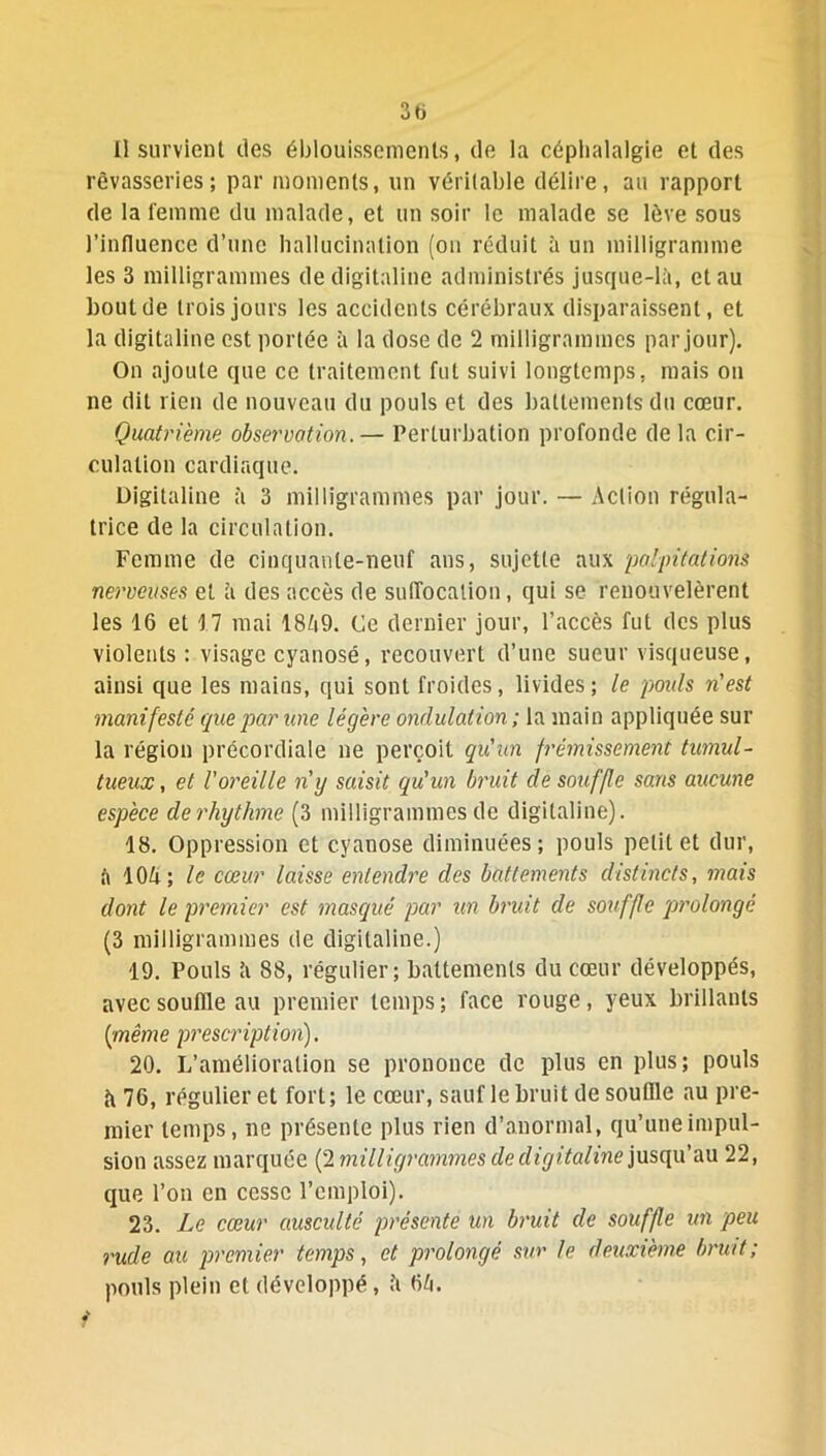 3b Il survient des éblouissements, de la céphalalgie et des rêvasseries; par moments, un véritable délire, au rapport de la femme du malade, et un soir le malade se lève sous l’influence d’une hallucination (on réduit à un milligramme les 3 milligrammes de digitaline administrés jusque-là, et au bout de trois jours les accidents cérébraux disparaissent, et la digitaline est portée à la dose de 2 milligrammes par jour). On ajoute que ce traitement fut suivi longtemps, mais on ne dit rien de nouveau du pouls et des battements du cœur. Quatrième observation.— Perturbation profonde de la cir- culation cardiaque. Digitaline à 3 milligrammes par jour. — Action régula- trice de la circulation. Femme de cinquante-neuf ans, sujette aux 'palpitations nerveuses et à des accès de suffocation, qui se renouvelèrent les 16 et 17 mai 1849. Ce dernier jour, l’accès fut des plus violents : visage cyanosé, recouvert d’une sueur visqueuse, ainsi que les mains, qui sont froides, livides; le pouls n'est manifeste que par une légère ondulation ; la main appliquée sur la région précordiale ne perçoit qu'un frémissement tumul- tueux, et l'oreille n'y saisit qu'un bruit de souffle sans aucune espèce derhythme (3 milligrammes de digitaline). 18. Oppression et cyanose diminuées; pouls petit et dur, à 104; le cœur laisse entendre des battements distincts, mais dont le premier est masqué par un bruit de souffle 'prolongé (3 milligrammes de digitaline.) 19. Pouls ’t 88, régulier; battements du cœur développés, avec souffle au premier temps; face rouge, yeux brillants [même prescription). 20. L’amélioration se prononce de plus en plus; pouls à 76, régulier et fort; le cœur, sauf le bruit de souffle au pre- mier temps, ne présente plus rien d’anormal, qu’une impul- sion assez marquée (2 milligrammes de digitaline jusqu’au 22, que l’on en cesse l’emploi). 23. Le cœur ausculté présente un bruit de souffle un peu rude au premier temps, et prolongé sur le deuxième bruit; pouls plein et développé, à 64.
