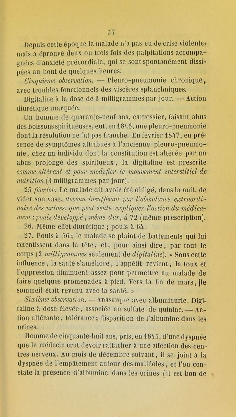 Depuis celle époque la malade n’a pas eu de crise violente» mais a éprouvé deux ou trois fois des palpitations accompa- gnées d’anxiété précordiale, qui se sont spontanément dissi- pées au bout de quelques heures. Cinquième observation. —Pleuro-pneumonie chronique, avec troubles fonctionnels des viscères splanchniques. Digitaline à la dose de 3 milligrammes par jour. — Action diurétique marquée. Un homme de quarante-neuf ans, carrossier, faisant abus des boissons spiritueuses, eut, en 1846, une pleuro-pneumonie dont la résolution ne fut pas franche. En février 1847, en pré- sence de symptômes attribués â l’ancienne pleuro-pneumo- nie, chez un individu dont la conslituliou est altérée par un abus prolongé des spiritueux, la digitaline est prescrite comme altérant et pour modifier le mouvement interstitiel de nutrition (3 milligrammes par jour). 25 février. Le malade dit avoir été obligé, dans la nuit, de vider son vase, devenu insuffisant par l'abondance extraordi- naire des urines, que peut seule expliquer Caction du médica- ment ; pouls développé, même dur, à 72 (même prescription). 26. Même effet diurétique ; pouls à 64. 27. Pouls à 56 ; le malade se plaint de battements qui lui retentissent dans la tête, et, pour ainsi dire, par tout le corps (2 milligrammes seulement de digitaline). « Sous cette influence, la santé s’améliore , l’appétit revient, la toux et l’oppression diminuent assez pour permettre au malade de faire quelques promenades à pied. Vers la fin de mars, jle sommeil était revenu avec la santé. » Sixième observation. —Anasarque avec albuminurie. Digi- taline 4 dose élevée , associée au sulfate de quinine. — Ac- tion altérante , tolérance ; disparition de l’albumine dans les urines. Homme de cinquante-huit ans, pris, en 1845, d’une dyspnée que le médecin crut devoir rattacher à une affection des cen- tres nerveux. Au mois de décembre suivant, il se joint à la dyspnée de l’empâtement autour des malléoles, et l’on con- state la présence d’albumine dans les urines (il est bon de -