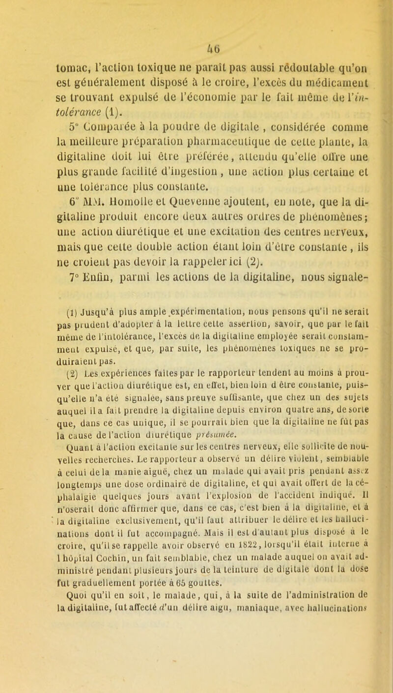 tomac, l’action toxique ne paraît pas aussi redoutable qu’on est généralement disposé à le croire, l’excès du médicament se trouvant expulsé de l’économie par le fait même de Vin- tolérance (1). 5“ Comparée à la poudre de digitale , considérée comme la meilleure préparation pharmaceutique de cette plante, la digitaline doit lui êlre préférée, attendu qu’elle olTre une plus grande facilité d’ingestion , une action plus certaine et une loierance plus constante. 6 MM. Homolle et Quevenue ajoutent, eu note, que la di- gitaline produit encore deux autres ordres de phénomènes; une action diurétique et une excitation des centres nerveux, mais que celte double action étant loin d’être constante , ils ne croient pas devoir la rappeler ici (2). 7° Enfin, parmi les actions de la digitaline, nous signale- nt Jusqu’à plus ample .expérimentation, nous pensons qu’il ne sérail pas prudent d’adopler à la lettre celle asserlion, savoir, que par le fait même de l’intolérance, l'excès de la digitaline employée serait constam- ment expulsé, et que, par suite, les phénomènes toxiques ne se pro- duiraient pas. (2) Les expériences faites par le rapporteur tendent au moins à prou- ver que l'action diurétique est, en effet, bien loin d être constante, puis- qu’elle n’a été signalée, sans preuve suffisante, que chez un des sujets auquel il a fait prendre la digitaline depuis environ quatre ans, de sorte que, dans ce cas unique, il se pourrait bien que la digitaline ne fût pas la cause de l’action diurétique présumée. Quant a l’action excitante sur les centres nerveux, elle sollicite de nou- velles recherches. Le rapporteur a observé un délire violent, semblable à celui delà manie aigue, chez un malade qui avait pris pendant ass,z longtemps une dose ordinaire de digitaline, et qui avait offert de la cé- phalalgie quelques jours avant l’explosion de l'accident indiqué. Il n’oserait donc affirmer que, dans ce cas, c’est bien à la digitaline, et à la digitaline exclusivement, qu’il faut attribuer le délire et les halluci- nations dont il fut accompagné. Mais il est d autant plus disposé à le croire, qu’il se rappelle avoir observé eu 1822, lorsqu’il était interne à 1 hôpital Cochin, un fait semblable, chez un malade auquel on avait ad- ministré pendant plusieurs jours de la teinture de digitale dont la dose fut graduellement portée à65 gouttes. Quoi qu’il en soit, le malade, qui, à la suite de l’administration de la digiluline, fut affecté d’un délire aigu, maniaque, avec hallucinations