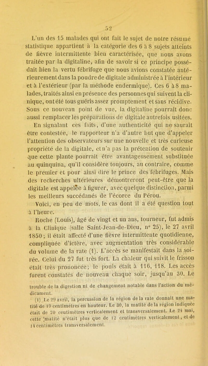 5 2 L’un des 15 malades qui oui fait le sujet de notre résumé statistique appartient à la catégorie des 0 5 8 sujets atteints de lièvre intermittente bien caractérisée, que nous avons traitée par la digitaline, afin de savoir si ce principe possé- dait bien la vertu fébrifuge que nous avions constatée anté- rieurement dans la poudre de digitale administrée à l’intérieur et îi l’extérieur (par la méthode endermique). Ces 6 à8 ma- lades, traités ainsi en présence des personnes qui suivent la cli- nique, ontélé tous guéris assez promptement etsans récidive. Sous ce nouveau point de vue, la digitaline pourrait donc aussi remplacer les préparations de digitale autrefois usitées. En signalant ces faits, d’une authenticité qui ne saurait être contestée, le rapporteur n’a d’autre but que d’appeler l’attention des observateurs sur une nouvelle et très curieuse propriété de la digitale, et n’a pas la prétention de soutenir que cette plante pourrait être avantageusement substituée au quinquina, qu’il considère toujours, au contraire, comme le premier et pour ainsi dire le prince des fébrifuges. Mais des recherches ultérieures démontreront peut-être que la digitale est appelle à figurer, avec quelque distinction, parmi les meilleurs succédanés de l’écorce du Pérou. Voici, en peu de mots, le cas dont il a été question tout a l’heure. ltoche (Louis), âgé de vingt et uu ans, tourneur, fut admis à la Clinique (salle Saint-Jean-de-Dieu, n° 25), le 27 avril 1850; il était affecté d’une fièvre intermittente quotidienne, compliquée d’ictère, avec augmentation très considérable du volume de la rate (1). L’accès se manifestait dans la soi- rée. Celui du 27 fut très fort. La chaleur qui suivit le frisson était très prononcée; le pouls était â 116, 118. Les accès furent constatés de nouveau chaque soir, jusqu’au 30. Le trouble de la digestion ni de changement notable dans l’action du mé- dicament. • (1) Le29 avril, la percussion de la région delà rate donnait une ma- tité de 19 centimètres en hauteur. Le 30, la matité delà région indiquée était de 20 ecutimôtres verticalement cl transversalement. Le 24 mai, cette 'matité n’était plus que de 12 centimètres verticalement, et de 14 centimètres transversalement.