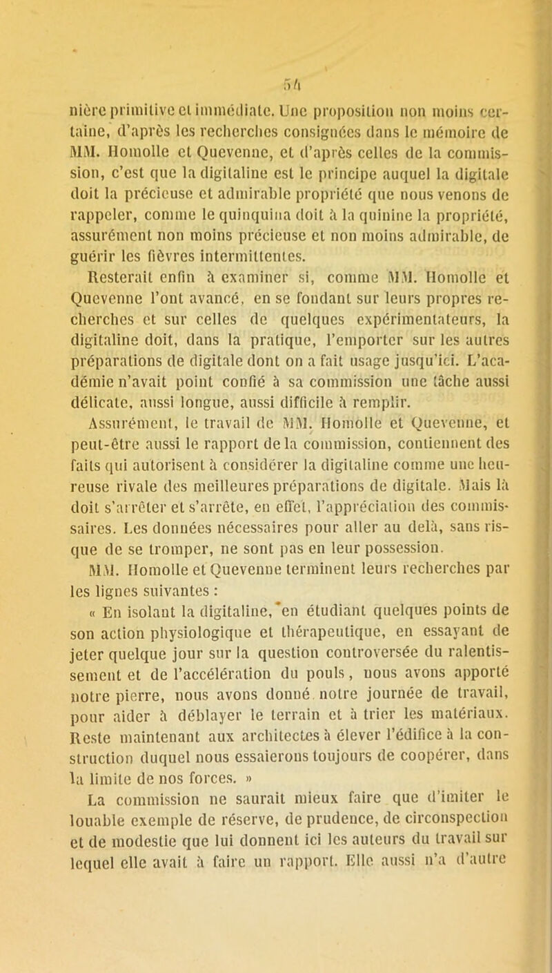 fift nière primitive ei immédiate. Une proposition non moins cer- taine, d’après les recherches consignées dans le mémoire de MM. Ilomolle et Quevcnne, et d’après celles de la commis- sion, c’est que la digitaline est le principe auquel la digitale doit la précieuse et admirable propriété que nous venons de rappeler, comme le quinquina doit à la quinine la propriété, assurément non moins précieuse et non moins admirable, de guérir les fièvres intermittentes. Resterait enfin à examiner si, comme MM. Homolïe et Qucvenne l’ont avancé, en se fondant sur leurs propres re- cherches et sur celles de quelques expérimentateurs, la digitaline doit, dans la pratique, l’emporter sur les autres préparations de digitale dont on a fait usage jusqu’ici. L’aca- démie n’avait point confié à sa commission une tâche aussi délicate, aussi longue, aussi difficile à remplir. Assurément, le travail de MM. Ilomolle et Quevcnne, et peut-être aussi le rapport de la commission, contiennent des faits qui autorisent à considérer la digitaline comme une heu- reuse rivale des meilleures préparations de digitale. Mais là doit s’arrêter et s’arrête, en effet, l’appréciation des commis- saires. Les données nécessaires pour aller au delà, sans ris- que de se tromper, ne sont pas en leur possession. MM. Ilomolle et Quevenne terminent leurs recherches par les lignes suivantes : « En isolant la digitaline,*en étudiant quelques points de son action physiologique et thérapeutique, en essayant de jeter quelque jour sur la question controversée du ralentis- sement et de l’accélération du pouls, nous avons apporté notre pierre, nous avons donné notre journée de travail, pour aider à déblayer le terrain et à trier les matériaux. Reste maintenant aux architectes à élever l’édifice à la con- struction duquel nous essaierons toujours de coopérer, dans la limite de nos forces. » La commission 11e saurait mieux faire que d’imiter le louable exemple de réserve, de prudence, de circonspection et de modestie que lui donnent ici les auteurs du travail sur lequel elle avait à faire un rapport. Elle aussi n’a d’autre