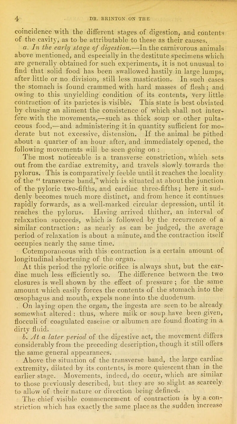 coincidence with the different stages of digestion, and contents of the cavity, as to he attributable to these as their causes. a. In the early stage of digestion.—In the carnivorous animals above mentioned, and especially in the destitute specimens which are generally obtained for such experiments, it is not unusual to find that solid food has been swallowed hastily in large lumps, after little or no division, still less mastication. In such cases the stomach is found crammed with hard masses of flesh; and owing to this unyielding condition of its contents, very little contraction of its parietes is visible. This state is best obviated by chusing an aliment the consistence of which shall not inter- fere with the movements,—such as thick soup or other pulta- ceous food,—and administering it in quantity sufficient for mo- derate but not excessive, distension. If the animal be pithed about a quarter of an hour after, and immediately opened, the following movements will be seen going on : The most noticeable is a transverse constriction, which sets out from the cardiac extremity, and travels slowly towards the pylorus. This is comparatively feeble until it reaches the locality of the “ transverse band,” which is situated at about the junction of the pyloric two-fifths, and cardiac three-fifths; here it sud- denly becomes much more distinct, and from hence it continues rapidly forwards, as a well-marked circular depression, until it reaches the pylorus. Having arrived thither, an interval of relaxation succeeds, which is followed by the recurrence of a similar contraction: as nearly as can be judged, the average period of relaxation is about a minute, and the contraction itself occupies nearly th$ same time. Cotemporaneous with this contraction is a certain amount of longitudinal shortening of the organ. At this period the pyloric orifice is always shut, but the car- diac much less efficiently so. The difference between the two closures is well shown by the effect of pressure ; for the same amount which easily forces the contents of the stomach into the oesophagus and mouth, expels none into the duodenum. On laying open the organ, the ingesta are seen to be already somewhat altered : thus, where milk or soup have been given, flocculi of coagulated caseine or albumen are found floating in a dirty fluid. b. sit a later period of the digestive act, the movement differs considerably from the preceding description, though it still offers the same general appearances. Above the situation of the transverse band, the large cardiac extremity, dilated by its contents, is more quiescent than in the earlier stage. Movements, indeed, do occur, which are similar to those previously described, but they are so slight as scarcely to allow of their nature or direction being defined. The chief visible commencement of contraction is by a con- striction which has exactly the same place as the sudden increase