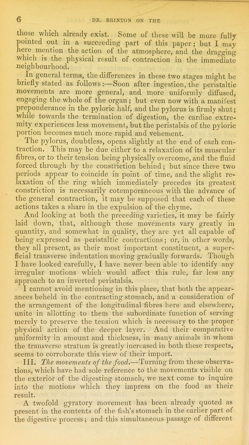 those which already exist. Some of these will be more fully pointed out in a succeeding part of this paper; but I may here mention the action of the atmosphere, and the dragging which is the physical result of contraction in the immediate neighbourhood. In general terms, the differences in these two stages might he briefly stated as follows:—Soon after ingestion, the peristaltic movements are more general, and more uniformly diffused, engaging the whole of the organ ; but even now with a manifest preponderance in the pyloric half, and the pylorus is firmly shut; while towards the termination of digestion, the cardiac extre- mity experiences less movement, but the peristalsis of the pyloric portion becomes much more rapid and vehement. The pylorus, doubtless, opens slightly at the end of each con- traction. This may be due either to a relaxation of its muscular fibres, or to their tension being physically overcome, and the fluid forced through by the constriction behind; but since these two periods appear to coincide in point of time, and the slight re- laxation of the ring which immediately precedes its greatest constriction is necessarily cotemporaneous with the advance of the general contraction, it may be supposed that each of these actions takes a share in the expulsion of the chyme. And looking at both the preceding varieties, it may be fairly laid down, that, although these movements vary greatly in quantity, and somewhat in quality, they are yet all capable of being expressed as peristaltic contractions; or, in other words, they all present, as their most important constituent, a super- ficial transverse indentation moving gradually forwards. Though I have looked carefully, I have never been able to identify any irregular motions which would affect this rule, far less any approach to an inverted peristalsis. I cannot avoid mentioning in this place, that both the appear- ances beheld in the contracting stomach, and a consideration of the arrangement of the longitudinal fibres here and elsewhere, unite in allotting to them the subordinate function of serving merely to preserve the tension which is necessary to the proper physical action of the deeper layer. And their comparative uniformity in amount and thickness, in many animals in whom the transverse stratum is greatly increased in both these respects, seems to corroborate this view of their import. III. The movements of the food.—Turning from these observa- tions, which have had sole reference to the movements visible on the exterior of the digesting stomach, we next come to inquire into the motions which they impress on the food as their result. A twofold gyratory movement has been already quoted as present in the contents of the fish’s stomach in the earlier part of the digestive process; and this simultaneous passage of different