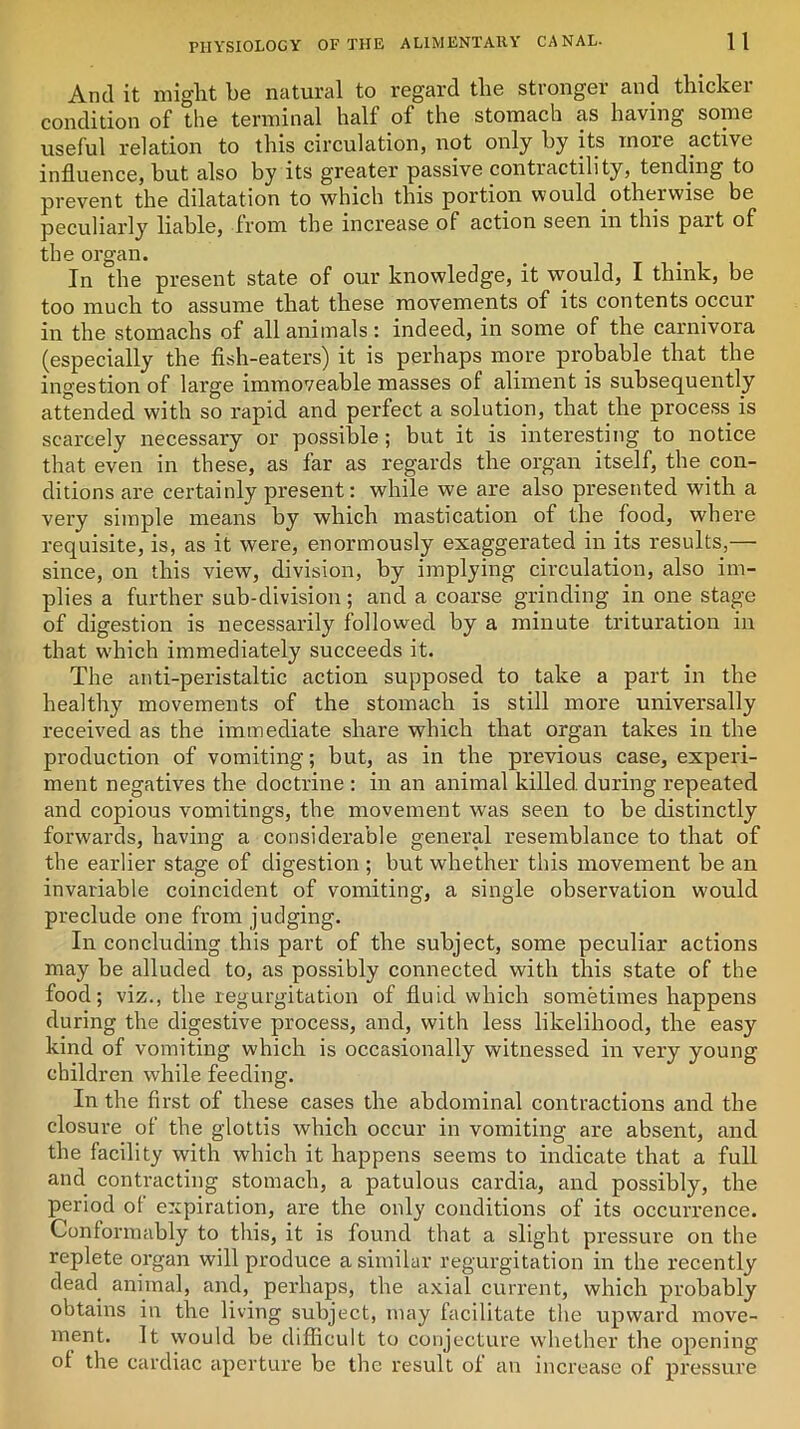And it might be natural to regard the stronger and thicker condition of the terminal half of the stomach as having some useful relation to this circulation, not only by its more active influence, hut also by its greater passive contractility, tending to prevent the dilatation to which this portion would otherwise be peculiarly liable, from the increase of action seen in this part of the organ. In the present state of our knowledge, it would, I think, be too much to assume that these movements of its contents occur in the stomachs of all animals : indeed, in some of the carnivora (especially the fish-eaters) it is perhaps more probable that the ingestion of large immoveable masses of aliment is subsequently attended with so rapid and perfect a solution, that the process is scarcely necessary or possible; but it is interesting to notice that even in these, as far as regards the organ itself, the con- ditions are certainly present: while we are also presented with a very simple means by which mastication of the food, where requisite, is, as it were, enormously exaggerated in its results,— since, on this view, division, by implying circulation, also im- plies a further sub-division; and a coarse grinding in one stage of digestion is necessarily followed by a minute trituration in that which immediately succeeds it. The anti-peristaltic action supposed to take a part in the healthy movements of the stomach is still more universally received as the immediate share which that organ takes in the production of vomiting; but, as in the previous case, experi- ment negatives the doctrine : in an animal killed, during repeated and copious vomitings, the movement was seen to be distinctly forwards, having a considerable general resemblance to that of the earlier stage of digestion ; but whether this movement be an invariable coincident of vomiting, a single observation would preclude one from judging. In concluding this part of the subject, some peculiar actions may be alluded to, as possibly connected with this state of the food; viz., the regurgitation of fluid which sometimes happens during the digestive process, and, with less likelihood, the easy kind of vomiting which is occasionally witnessed in very young children while feeding. In the first of these cases the abdominal contractions and the closure of the glottis which occur in vomiting are absent, and the facility with which it happens seems to indicate that a full and contracting stomach, a patulous cardia, and possibly, the period of expiration, are the only conditions of its occurrence. Conformably to this, it is found that a slight pressure on the replete organ will produce a similar regurgitation in the recently dead animal, and, perhaps, the axial current, which probably obtains in the living subject, may facilitate the upward move- ment. It would be difficult to conjecture whether the opening of the cardiac aperture be the result of an increase of pressure