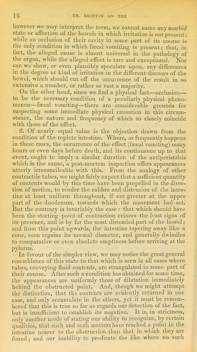 however we may interpret the term, we cannot name any morbid state or affection of the bowels in which irritation is not present; while an occlusion of their cavity in some part of its course is the only condition in which fmcal vomiting is present; that, in fact, the alleged cause is almost universal in the pathology of the organ, while the alleged effect is rare and exceptional. Nor can we show, or even plausibly speculate upon, any differences in the degree or kind of irritation in the different diseases of the bowel, which should cut off the occurrence of the result in so extensive a number, or rather so vast a majority. On the other hand, since we find a physical fact—occlusion— to be the necessary condition of a peculiarly physical pheno- menon—faecal vomiting—there are considerable grounds for suspecting some immediate physical causation in this circum- stance, the nature and frequency of which so closely coincide with those of the effect. 2. Of nearly equal value is the objection drawn from the condition of the replete intestine. Where, as frequently happens in these cases, the occurrence of the effect (faecal vomiting) many hours or even days before death, and its continuance up to that event, ought to imply a similar duration of the antiperistalsis which i's the cause, a post-mortem inspection offers appearances utterly irreconcileable with this. From the analogy of other contractile tubes, we might fairly expect that a sufficient quantity of contents would by this time have been propelled in the direc- tion of motion, to render the calibre and distension of the intes- tine at least uniform throughout, if not greater at the upper part of the duodenum, towards which the movement had set. But the contrary is invariably the case : that which should have been the starting point of contraction evinces the least signs of its presence, and is by far the most distended part of the bowel; and from this point upwards, the intestine tapering away like a cone, soon regains its normal diameter, and generally dwindles to comparative or even absolute emptiness before arriving at the pylorus. In favour of the simpler view, we may notice the great general resemblance of this state to that which is seen in all cases where tubes, conveying fluid contents, are strangulated in some part of their course. After such a condition has obtained for some time, the appearances are uniformly those of dilatation immediately behind the obstructed point. And, though we might attempt the distinction, that the contents are evidently returned in one case, and only accumulate in the others, yet it must be remem- bered that this is true so far as regards our detection of the fact, but is insufficient to establish its negative. It is, in strictness, only another mode of stating our ability to recognize, by certain qualities, that such and such matters have reached a point in the intestine nearer to the obstruction than that in which they are found; and our inability to predicate the like where no such